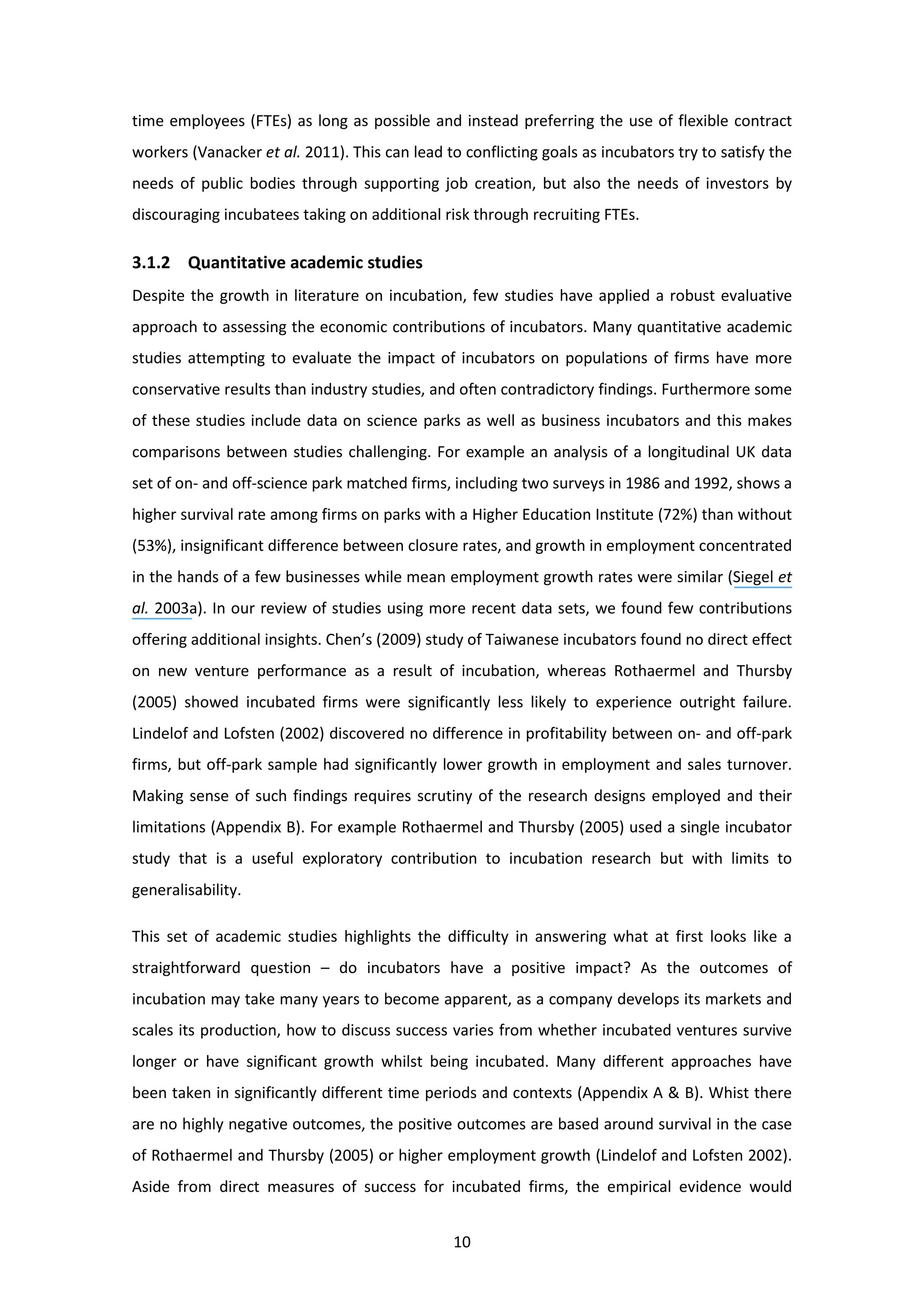 10
time employees (FTEs) as long as possible and instead preferring the use of flexible contract
workers (Vanacker et al. 2011). This can lead to conflicting goals as incubators try to satisfy the
needs of public bodies through supporting job creation, but also the needs of investors by
discouraging incubatees taking on additional risk through recruiting FTEs.
3.1.2 Quantitative academic studies
Despite the growth in literature on incubation, few studies have applied a robust evaluative
approach to assessing the economic contributions of incubators. Many quantitative academic
studies attempting to evaluate the impact of incubators on populations of firms have more
conservative results than industry studies, and often contradictory findings. Furthermore some
of these studies include data on science parks as well as business incubators and this makes
comparisons between studies challenging. For example an analysis of a longitudinal UK data
set of on- and off-science park matched firms, including two surveys in 1986 and 1992, shows a
higher survival rate among firms on parks with a Higher Education Institute (72%) than without
(53%), insignificant difference between closure rates, and growth in employment concentrated
in the hands of a few businesses while mean employment growth rates were similar (Siegel et
al. 2003a). In our review of studies using more recent data sets, we found few contributions
offering additional insights. Chen’s (2009) study of Taiwanese incubators found no direct effect
on new venture performance as a result of incubation, whereas Rothaermel and Thursby
(2005) showed incubated firms were significantly less likely to experience outright failure.
Lindelof and Lofsten (2002) discovered no difference in profitability between on- and off-park
firms, but off-park sample had significantly lower growth in employment and sales turnover.
Making sense of such findings requires scrutiny of the research designs employed and their
limitations (Appendix B). For example Rothaermel and Thursby (2005) used a single incubator
study that is a useful exploratory contribution to incubation research but with limits to
generalisability.
This set of academic studies highlights the difficulty in answering what at first looks like a
straightforward question – do incubators have a positive impact? As the outcomes of
incubation may take many years to become apparent, as a company develops its markets and
scales its production, how to discuss success varies from whether incubated ventures survive
longer or have significant growth whilst being incubated. Many different approaches have
been taken in significantly different time periods and contexts (Appendix A & B). Whist there
are no highly negative outcomes, the positive outcomes are based around survival in the case
of Rothaermel and Thursby (2005) or higher employment growth (Lindelof and Lofsten 2002).
Aside from direct measures of success for incubated firms, the empirical evidence would
 
