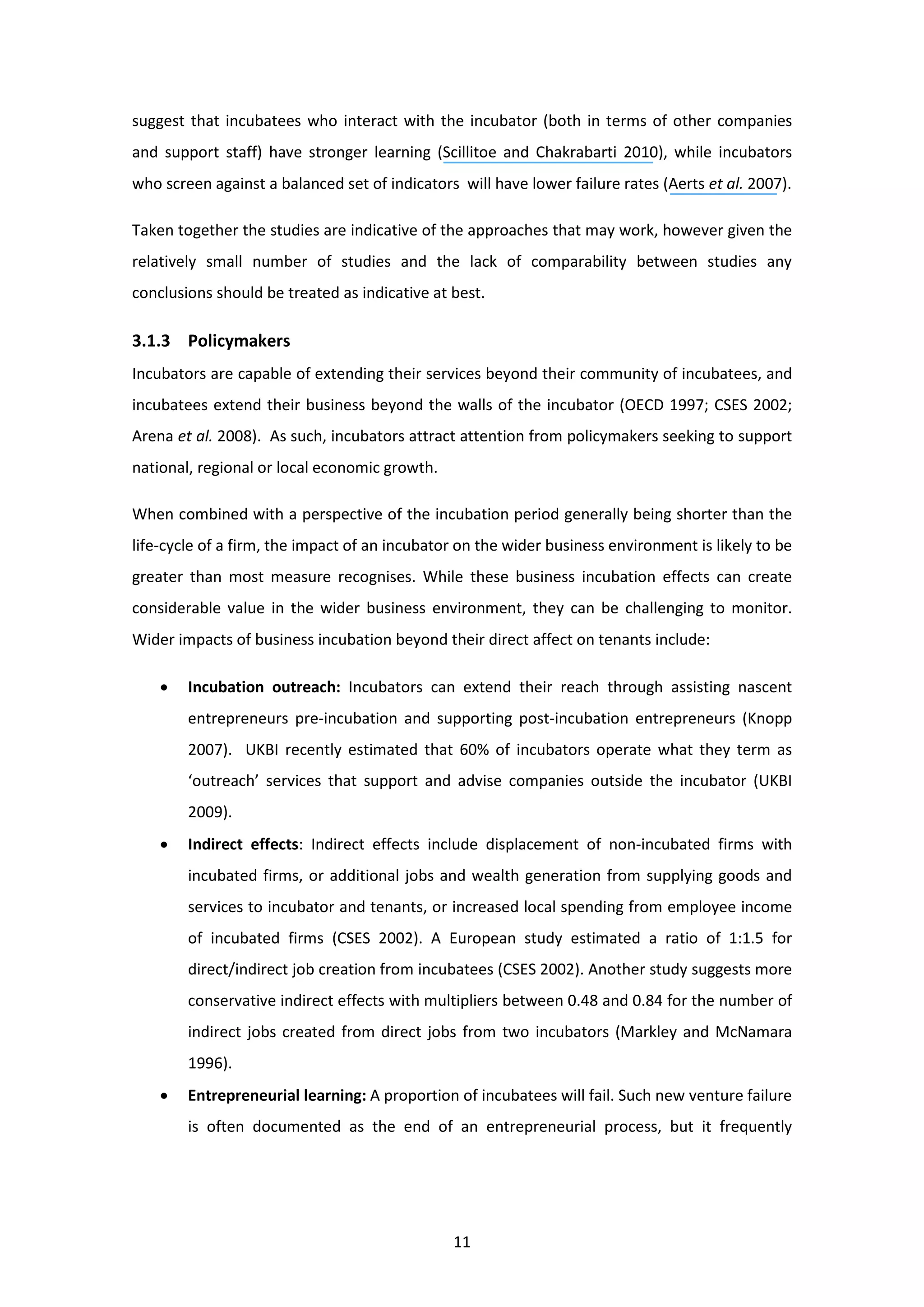 11
suggest that incubatees who interact with the incubator (both in terms of other companies
and support staff) have stronger learning (Scillitoe and Chakrabarti 2010), while incubators
who screen against a balanced set of indicators will have lower failure rates (Aerts et al. 2007).
Taken together the studies are indicative of the approaches that may work, however given the
relatively small number of studies and the lack of comparability between studies any
conclusions should be treated as indicative at best.
3.1.3 Policymakers
Incubators are capable of extending their services beyond their community of incubatees, and
incubatees extend their business beyond the walls of the incubator (OECD 1997; CSES 2002;
Arena et al. 2008). As such, incubators attract attention from policymakers seeking to support
national, regional or local economic growth.
When combined with a perspective of the incubation period generally being shorter than the
life-cycle of a firm, the impact of an incubator on the wider business environment is likely to be
greater than most measure recognises. While these business incubation effects can create
considerable value in the wider business environment, they can be challenging to monitor.
Wider impacts of business incubation beyond their direct affect on tenants include:
• Incubation outreach: Incubators can extend their reach through assisting nascent
entrepreneurs pre-incubation and supporting post-incubation entrepreneurs (Knopp
2007). UKBI recently estimated that 60% of incubators operate what they term as
‘outreach’ services that support and advise companies outside the incubator (UKBI
2009).
• Indirect effects: Indirect effects include displacement of non-incubated firms with
incubated firms, or additional jobs and wealth generation from supplying goods and
services to incubator and tenants, or increased local spending from employee income
of incubated firms (CSES 2002). A European study estimated a ratio of 1:1.5 for
direct/indirect job creation from incubatees (CSES 2002). Another study suggests more
conservative indirect effects with multipliers between 0.48 and 0.84 for the number of
indirect jobs created from direct jobs from two incubators (Markley and McNamara
1996).
• Entrepreneurial learning: A proportion of incubatees will fail. Such new venture failure
is often documented as the end of an entrepreneurial process, but it frequently
 