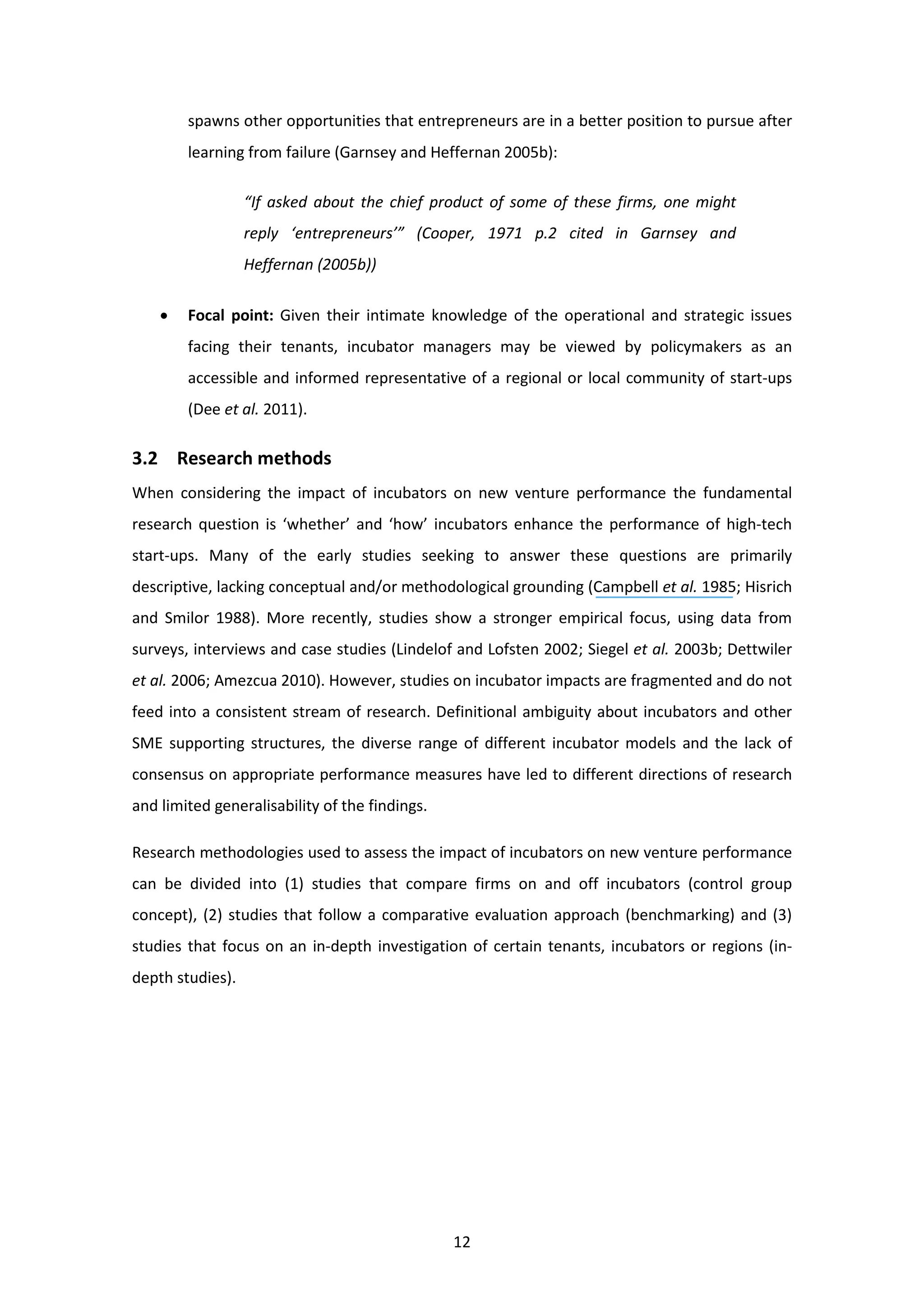 12
spawns other opportunities that entrepreneurs are in a better position to pursue after
learning from failure (Garnsey and Heffernan 2005b):
“If asked about the chief product of some of these firms, one might
reply ‘entrepreneurs’” (Cooper, 1971 p.2 cited in Garnsey and
Heffernan (2005b))
• Focal point: Given their intimate knowledge of the operational and strategic issues
facing their tenants, incubator managers may be viewed by policymakers as an
accessible and informed representative of a regional or local community of start-ups
(Dee et al. 2011).
3.2 Research methods
When considering the impact of incubators on new venture performance the fundamental
research question is ‘whether’ and ‘how’ incubators enhance the performance of high-tech
start-ups. Many of the early studies seeking to answer these questions are primarily
descriptive, lacking conceptual and/or methodological grounding (Campbell et al. 1985; Hisrich
and Smilor 1988). More recently, studies show a stronger empirical focus, using data from
surveys, interviews and case studies (Lindelof and Lofsten 2002; Siegel et al. 2003b; Dettwiler
et al. 2006; Amezcua 2010). However, studies on incubator impacts are fragmented and do not
feed into a consistent stream of research. Definitional ambiguity about incubators and other
SME supporting structures, the diverse range of different incubator models and the lack of
consensus on appropriate performance measures have led to different directions of research
and limited generalisability of the findings.
Research methodologies used to assess the impact of incubators on new venture performance
can be divided into (1) studies that compare firms on and off incubators (control group
concept), (2) studies that follow a comparative evaluation approach (benchmarking) and (3)
studies that focus on an in-depth investigation of certain tenants, incubators or regions (in-
depth studies).
 