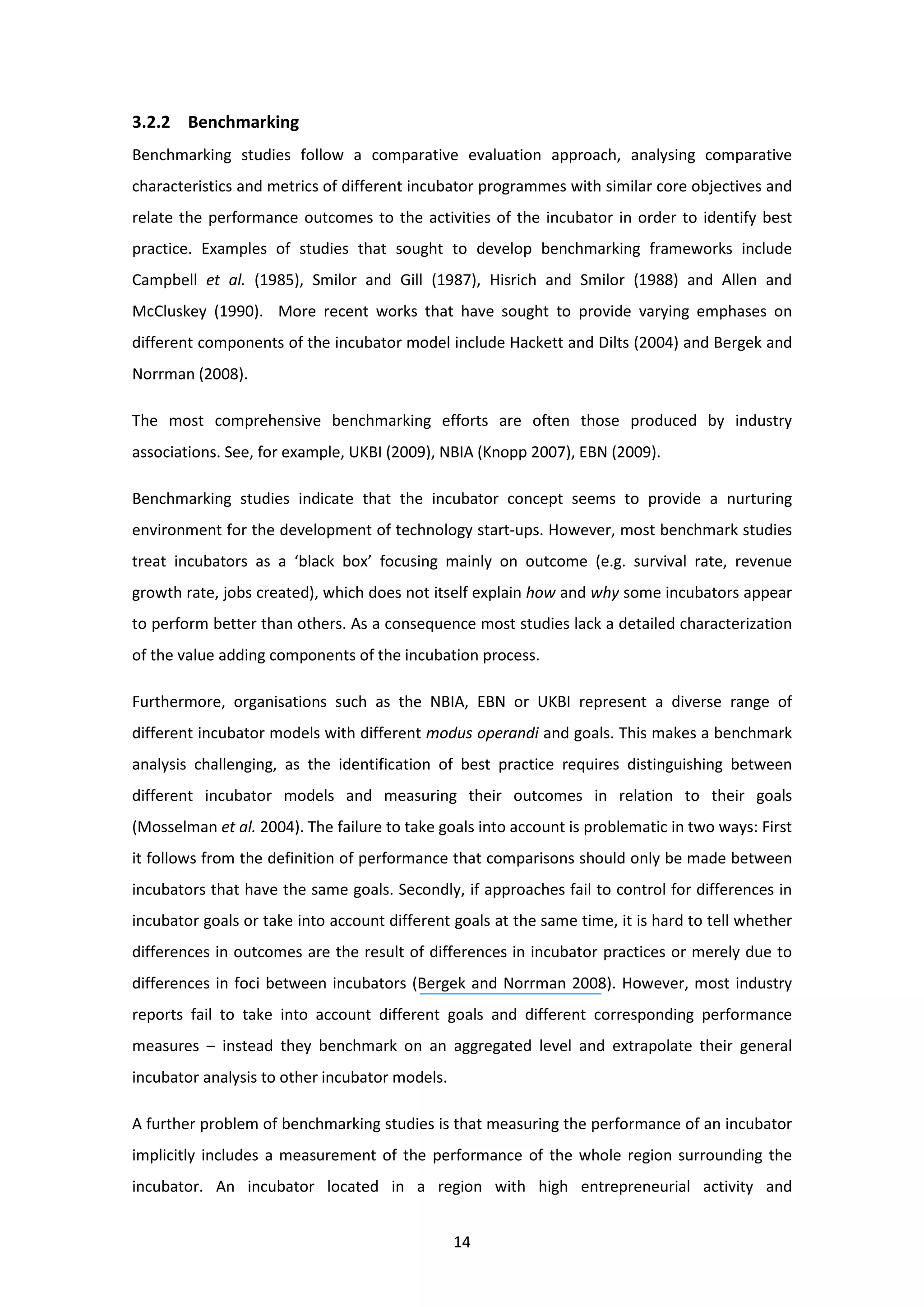 14
3.2.2 Benchmarking
Benchmarking studies follow a comparative evaluation approach, analysing comparative
characteristics and metrics of different incubator programmes with similar core objectives and
relate the performance outcomes to the activities of the incubator in order to identify best
practice. Examples of studies that sought to develop benchmarking frameworks include
Campbell et al. (1985), Smilor and Gill (1987), Hisrich and Smilor (1988) and Allen and
McCluskey (1990). More recent works that have sought to provide varying emphases on
different components of the incubator model include Hackett and Dilts (2004) and Bergek and
Norrman (2008).
The most comprehensive benchmarking efforts are often those produced by industry
associations. See, for example, UKBI (2009), NBIA (Knopp 2007), EBN (2009).
Benchmarking studies indicate that the incubator concept seems to provide a nurturing
environment for the development of technology start-ups. However, most benchmark studies
treat incubators as a ‘black box’ focusing mainly on outcome (e.g. survival rate, revenue
growth rate, jobs created), which does not itself explain how and why some incubators appear
to perform better than others. As a consequence most studies lack a detailed characterization
of the value adding components of the incubation process.
Furthermore, organisations such as the NBIA, EBN or UKBI represent a diverse range of
different incubator models with different modus operandi and goals. This makes a benchmark
analysis challenging, as the identification of best practice requires distinguishing between
different incubator models and measuring their outcomes in relation to their goals
(Mosselman et al. 2004). The failure to take goals into account is problematic in two ways: First
it follows from the definition of performance that comparisons should only be made between
incubators that have the same goals. Secondly, if approaches fail to control for differences in
incubator goals or take into account different goals at the same time, it is hard to tell whether
differences in outcomes are the result of differences in incubator practices or merely due to
differences in foci between incubators (Bergek and Norrman 2008). However, most industry
reports fail to take into account different goals and different corresponding performance
measures – instead they benchmark on an aggregated level and extrapolate their general
incubator analysis to other incubator models.
A further problem of benchmarking studies is that measuring the performance of an incubator
implicitly includes a measurement of the performance of the whole region surrounding the
incubator. An incubator located in a region with high entrepreneurial activity and
 