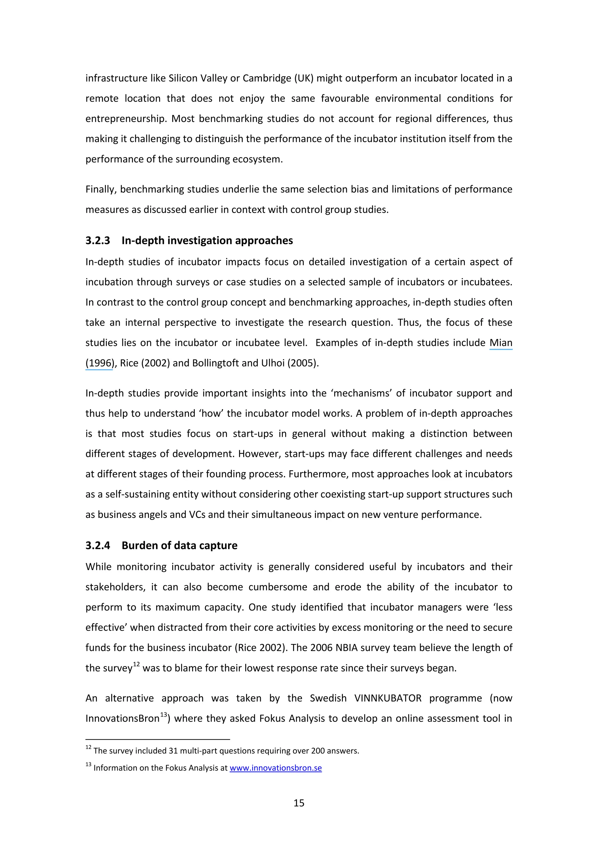 15
infrastructure like Silicon Valley or Cambridge (UK) might outperform an incubator located in a
remote location that does not enjoy the same favourable environmental conditions for
entrepreneurship. Most benchmarking studies do not account for regional differences, thus
making it challenging to distinguish the performance of the incubator institution itself from the
performance of the surrounding ecosystem.
Finally, benchmarking studies underlie the same selection bias and limitations of performance
measures as discussed earlier in context with control group studies.
3.2.3 In-depth investigation approaches
In-depth studies of incubator impacts focus on detailed investigation of a certain aspect of
incubation through surveys or case studies on a selected sample of incubators or incubatees.
In contrast to the control group concept and benchmarking approaches, in-depth studies often
take an internal perspective to investigate the research question. Thus, the focus of these
studies lies on the incubator or incubatee level. Examples of in-depth studies include Mian
(1996), Rice (2002) and Bollingtoft and Ulhoi (2005).
In-depth studies provide important insights into the ‘mechanisms’ of incubator support and
thus help to understand ‘how’ the incubator model works. A problem of in-depth approaches
is that most studies focus on start-ups in general without making a distinction between
different stages of development. However, start-ups may face different challenges and needs
at different stages of their founding process. Furthermore, most approaches look at incubators
as a self-sustaining entity without considering other coexisting start-up support structures such
as business angels and VCs and their simultaneous impact on new venture performance.
3.2.4 Burden of data capture
While monitoring incubator activity is generally considered useful by incubators and their
stakeholders, it can also become cumbersome and erode the ability of the incubator to
perform to its maximum capacity. One study identified that incubator managers were ‘less
effective’ when distracted from their core activities by excess monitoring or the need to secure
funds for the business incubator (Rice 2002). The 2006 NBIA survey team believe the length of
the survey12
was to blame for their lowest response rate since their surveys began.
An alternative approach was taken by the Swedish VINNKUBATOR programme (now
InnovationsBron13
) where they asked Fokus Analysis to develop an online assessment tool in
12
The survey included 31 multi-part questions requiring over 200 answers.
13
Information on the Fokus Analysis at www.innovationsbron.se
 