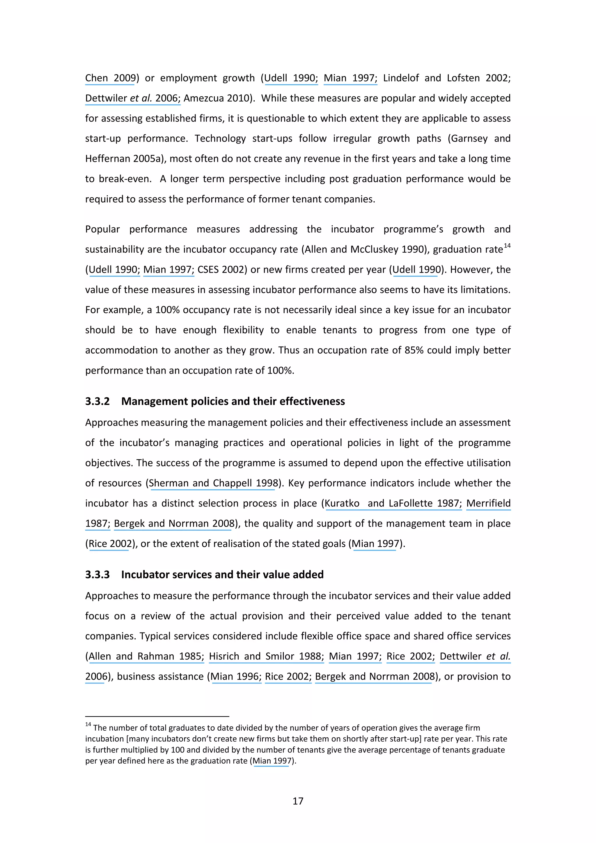 17
Chen 2009) or employment growth (Udell 1990; Mian 1997; Lindelof and Lofsten 2002;
Dettwiler et al. 2006; Amezcua 2010). While these measures are popular and widely accepted
for assessing established firms, it is questionable to which extent they are applicable to assess
start-up performance. Technology start-ups follow irregular growth paths (Garnsey and
Heffernan 2005a), most often do not create any revenue in the first years and take a long time
to break-even. A longer term perspective including post graduation performance would be
required to assess the performance of former tenant companies.
Popular performance measures addressing the incubator programme’s growth and
sustainability are the incubator occupancy rate (Allen and McCluskey 1990), graduation rate14
(Udell 1990; Mian 1997; CSES 2002) or new firms created per year (Udell 1990). However, the
value of these measures in assessing incubator performance also seems to have its limitations.
For example, a 100% occupancy rate is not necessarily ideal since a key issue for an incubator
should be to have enough flexibility to enable tenants to progress from one type of
accommodation to another as they grow. Thus an occupation rate of 85% could imply better
performance than an occupation rate of 100%.
3.3.2 Management policies and their effectiveness
Approaches measuring the management policies and their effectiveness include an assessment
of the incubator’s managing practices and operational policies in light of the programme
objectives. The success of the programme is assumed to depend upon the effective utilisation
of resources (Sherman and Chappell 1998). Key performance indicators include whether the
incubator has a distinct selection process in place (Kuratko and LaFollette 1987; Merrifield
1987; Bergek and Norrman 2008), the quality and support of the management team in place
(Rice 2002), or the extent of realisation of the stated goals (Mian 1997).
3.3.3 Incubator services and their value added
Approaches to measure the performance through the incubator services and their value added
focus on a review of the actual provision and their perceived value added to the tenant
companies. Typical services considered include flexible office space and shared office services
(Allen and Rahman 1985; Hisrich and Smilor 1988; Mian 1997; Rice 2002; Dettwiler et al.
2006), business assistance (Mian 1996; Rice 2002; Bergek and Norrman 2008), or provision to
14
The number of total graduates to date divided by the number of years of operation gives the average firm
incubation [many incubators don’t create new firms but take them on shortly after start-up] rate per year. This rate
is further multiplied by 100 and divided by the number of tenants give the average percentage of tenants graduate
per year defined here as the graduation rate (Mian 1997).
 
