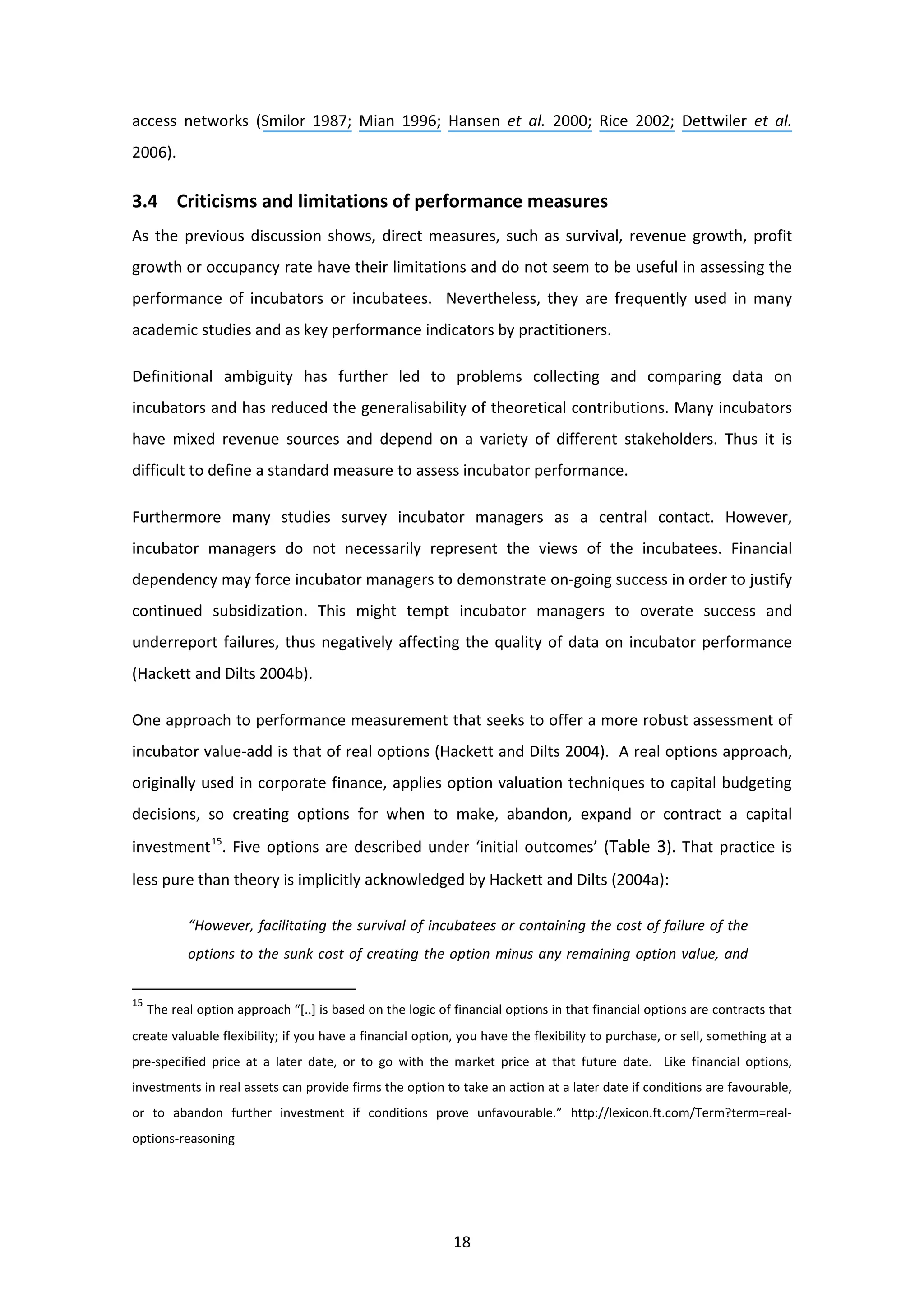 18
access networks (Smilor 1987; Mian 1996; Hansen et al. 2000; Rice 2002; Dettwiler et al.
2006).
3.4 Criticisms and limitations of performance measures
As the previous discussion shows, direct measures, such as survival, revenue growth, profit
growth or occupancy rate have their limitations and do not seem to be useful in assessing the
performance of incubators or incubatees. Nevertheless, they are frequently used in many
academic studies and as key performance indicators by practitioners.
Definitional ambiguity has further led to problems collecting and comparing data on
incubators and has reduced the generalisability of theoretical contributions. Many incubators
have mixed revenue sources and depend on a variety of different stakeholders. Thus it is
difficult to define a standard measure to assess incubator performance.
Furthermore many studies survey incubator managers as a central contact. However,
incubator managers do not necessarily represent the views of the incubatees. Financial
dependency may force incubator managers to demonstrate on-going success in order to justify
continued subsidization. This might tempt incubator managers to overate success and
underreport failures, thus negatively affecting the quality of data on incubator performance
(Hackett and Dilts 2004b).
One approach to performance measurement that seeks to offer a more robust assessment of
incubator value-add is that of real options (Hackett and Dilts 2004). A real options approach,
originally used in corporate finance, applies option valuation techniques to capital budgeting
decisions, so creating options for when to make, abandon, expand or contract a capital
investment15
. Five options are described under ‘initial outcomes’ (Table 3). That practice is
less pure than theory is implicitly acknowledged by Hackett and Dilts (2004a):
“However, facilitating the survival of incubatees or containing the cost of failure of the
options to the sunk cost of creating the option minus any remaining option value, and
15
The real option approach “[..] is based on the logic of financial options in that financial options are contracts that
create valuable flexibility; if you have a financial option, you have the flexibility to purchase, or sell, something at a
pre-specified price at a later date, or to go with the market price at that future date. Like financial options,
investments in real assets can provide firms the option to take an action at a later date if conditions are favourable,
or to abandon further investment if conditions prove unfavourable.” http://lexicon.ft.com/Term?term=real-
options-reasoning
 