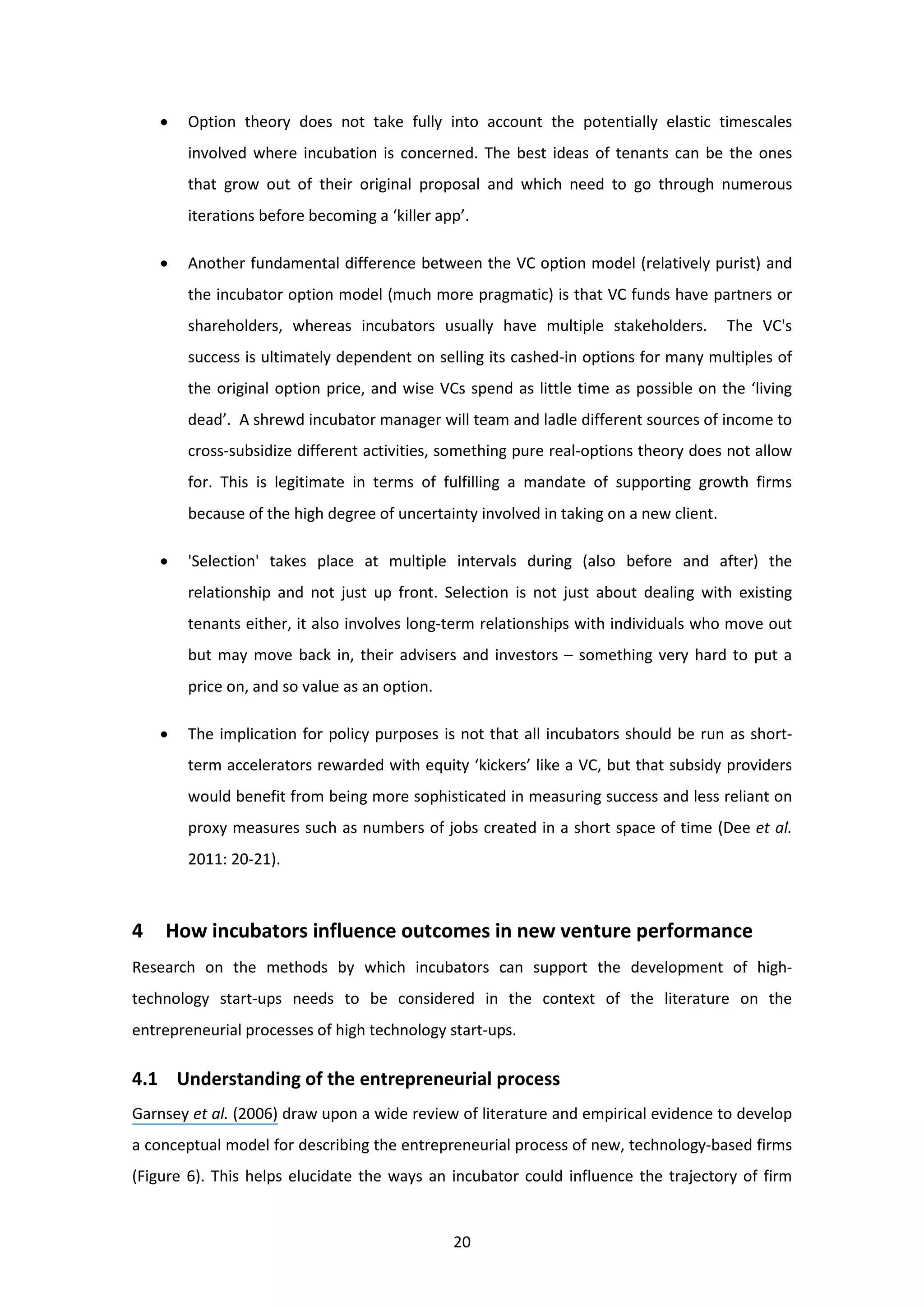 20
• Option theory does not take fully into account the potentially elastic timescales
involved where incubation is concerned. The best ideas of tenants can be the ones
that grow out of their original proposal and which need to go through numerous
iterations before becoming a ‘killer app’.
• Another fundamental difference between the VC option model (relatively purist) and
the incubator option model (much more pragmatic) is that VC funds have partners or
shareholders, whereas incubators usually have multiple stakeholders. The VC's
success is ultimately dependent on selling its cashed-in options for many multiples of
the original option price, and wise VCs spend as little time as possible on the ‘living
dead’. A shrewd incubator manager will team and ladle different sources of income to
cross-subsidize different activities, something pure real-options theory does not allow
for. This is legitimate in terms of fulfilling a mandate of supporting growth firms
because of the high degree of uncertainty involved in taking on a new client.
• 'Selection' takes place at multiple intervals during (also before and after) the
relationship and not just up front. Selection is not just about dealing with existing
tenants either, it also involves long-term relationships with individuals who move out
but may move back in, their advisers and investors – something very hard to put a
price on, and so value as an option.
• The implication for policy purposes is not that all incubators should be run as short-
term accelerators rewarded with equity ‘kickers’ like a VC, but that subsidy providers
would benefit from being more sophisticated in measuring success and less reliant on
proxy measures such as numbers of jobs created in a short space of time (Dee et al.
2011: 20-21).
4 How incubators influence outcomes in new venture performance
Research on the methods by which incubators can support the development of high-
technology start-ups needs to be considered in the context of the literature on the
entrepreneurial processes of high technology start-ups.
4.1 Understanding of the entrepreneurial process
Garnsey et al. (2006) draw upon a wide review of literature and empirical evidence to develop
a conceptual model for describing the entrepreneurial process of new, technology-based firms
(Figure 6). This helps elucidate the ways an incubator could influence the trajectory of firm
 