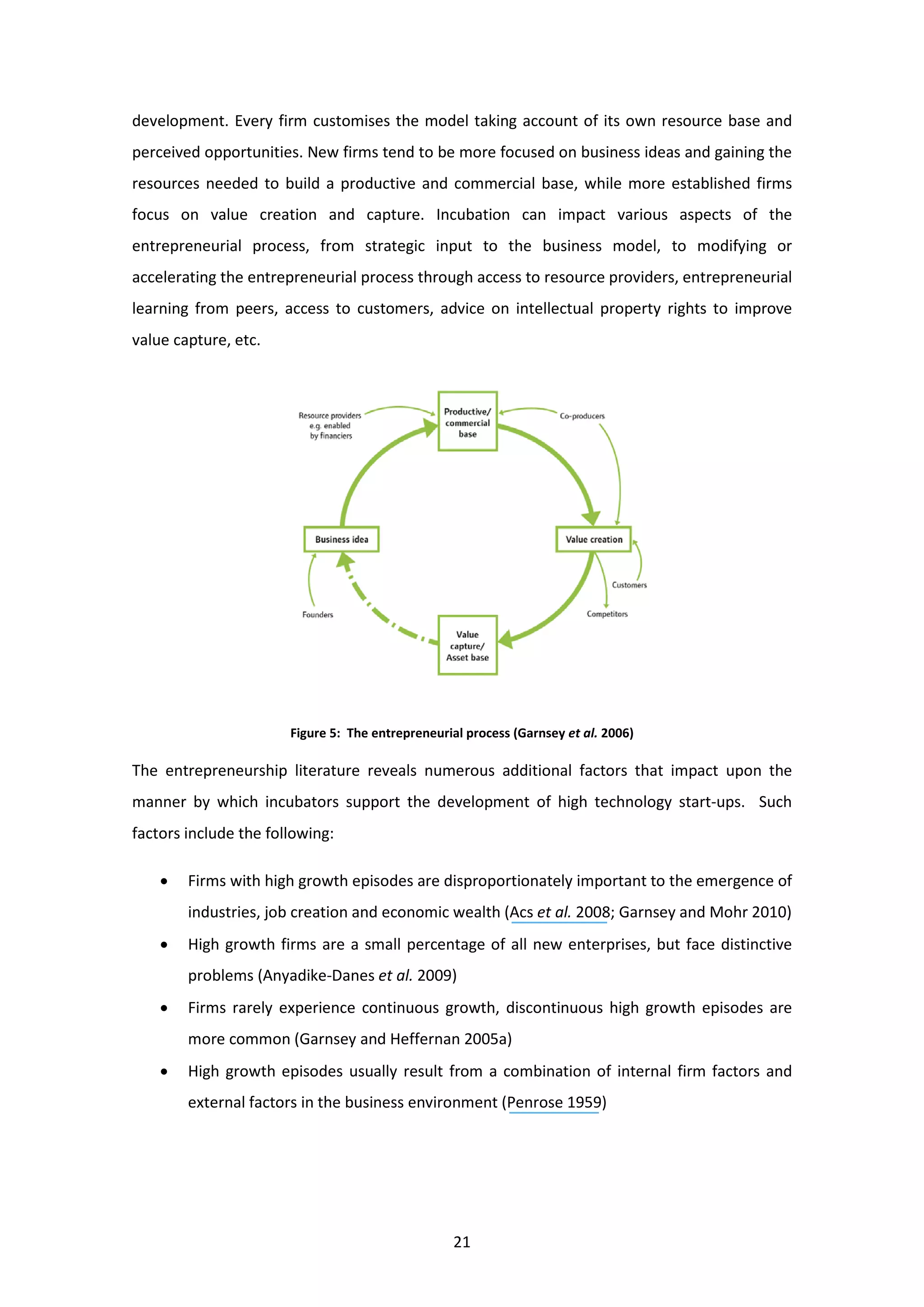 21
development. Every firm customises the model taking account of its own resource base and
perceived opportunities. New firms tend to be more focused on business ideas and gaining the
resources needed to build a productive and commercial base, while more established firms
focus on value creation and capture. Incubation can impact various aspects of the
entrepreneurial process, from strategic input to the business model, to modifying or
accelerating the entrepreneurial process through access to resource providers, entrepreneurial
learning from peers, access to customers, advice on intellectual property rights to improve
value capture, etc.
Figure 5: The entrepreneurial process (Garnsey et al. 2006)
The entrepreneurship literature reveals numerous additional factors that impact upon the
manner by which incubators support the development of high technology start-ups. Such
factors include the following:
• Firms with high growth episodes are disproportionately important to the emergence of
industries, job creation and economic wealth (Acs et al. 2008; Garnsey and Mohr 2010)
• High growth firms are a small percentage of all new enterprises, but face distinctive
problems (Anyadike-Danes et al. 2009)
• Firms rarely experience continuous growth, discontinuous high growth episodes are
more common (Garnsey and Heffernan 2005a)
• High growth episodes usually result from a combination of internal firm factors and
external factors in the business environment (Penrose 1959)
 