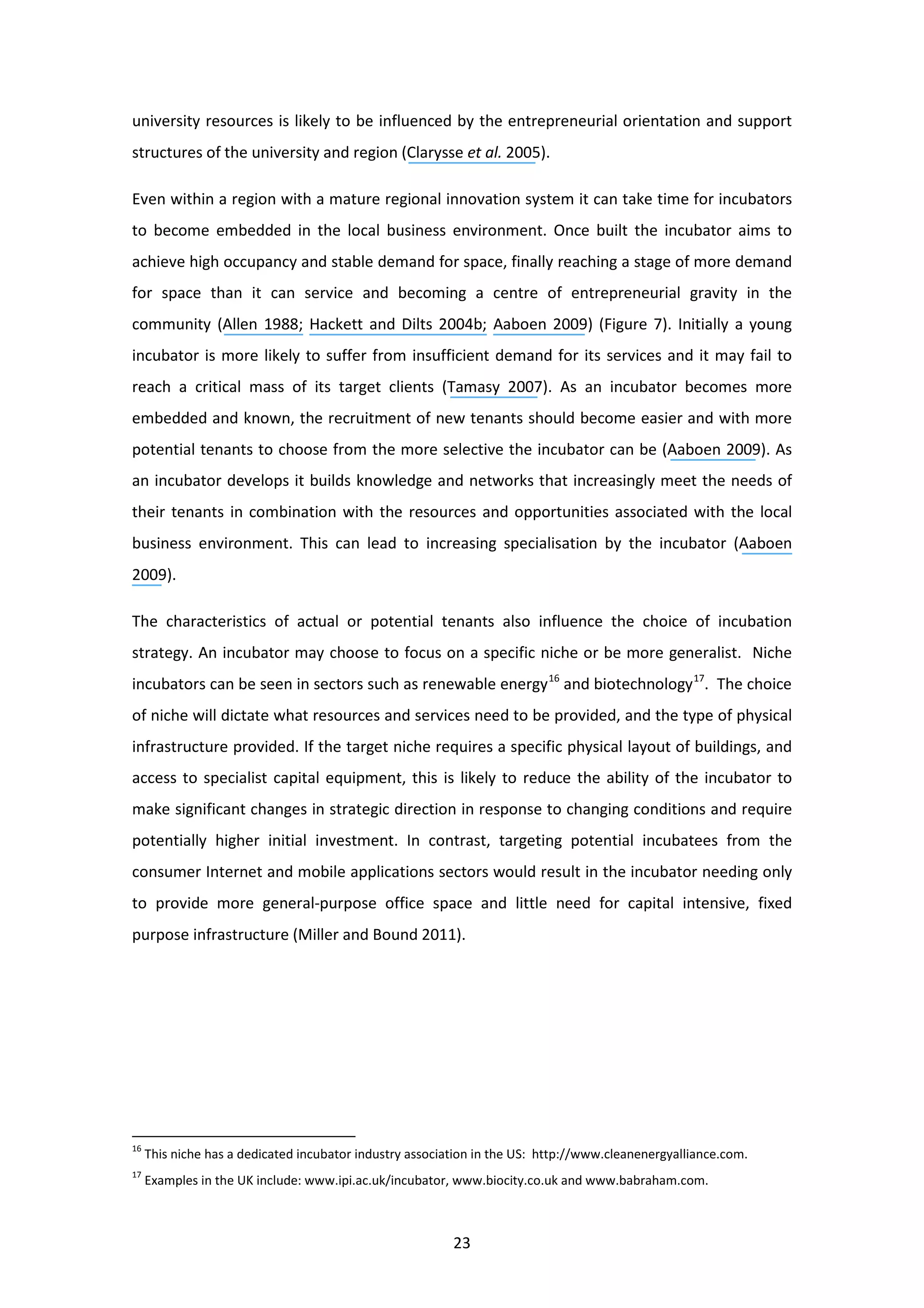 23
university resources is likely to be influenced by the entrepreneurial orientation and support
structures of the university and region (Clarysse et al. 2005).
Even within a region with a mature regional innovation system it can take time for incubators
to become embedded in the local business environment. Once built the incubator aims to
achieve high occupancy and stable demand for space, finally reaching a stage of more demand
for space than it can service and becoming a centre of entrepreneurial gravity in the
community (Allen 1988; Hackett and Dilts 2004b; Aaboen 2009) (Figure 7). Initially a young
incubator is more likely to suffer from insufficient demand for its services and it may fail to
reach a critical mass of its target clients (Tamasy 2007). As an incubator becomes more
embedded and known, the recruitment of new tenants should become easier and with more
potential tenants to choose from the more selective the incubator can be (Aaboen 2009). As
an incubator develops it builds knowledge and networks that increasingly meet the needs of
their tenants in combination with the resources and opportunities associated with the local
business environment. This can lead to increasing specialisation by the incubator (Aaboen
2009).
The characteristics of actual or potential tenants also influence the choice of incubation
strategy. An incubator may choose to focus on a specific niche or be more generalist. Niche
incubators can be seen in sectors such as renewable energy16
and biotechnology17
. The choice
of niche will dictate what resources and services need to be provided, and the type of physical
infrastructure provided. If the target niche requires a specific physical layout of buildings, and
access to specialist capital equipment, this is likely to reduce the ability of the incubator to
make significant changes in strategic direction in response to changing conditions and require
potentially higher initial investment. In contrast, targeting potential incubatees from the
consumer Internet and mobile applications sectors would result in the incubator needing only
to provide more general-purpose office space and little need for capital intensive, fixed
purpose infrastructure (Miller and Bound 2011).
16
This niche has a dedicated incubator industry association in the US: http://www.cleanenergyalliance.com.
17
Examples in the UK include: www.ipi.ac.uk/incubator, www.biocity.co.uk and www.babraham.com.
 