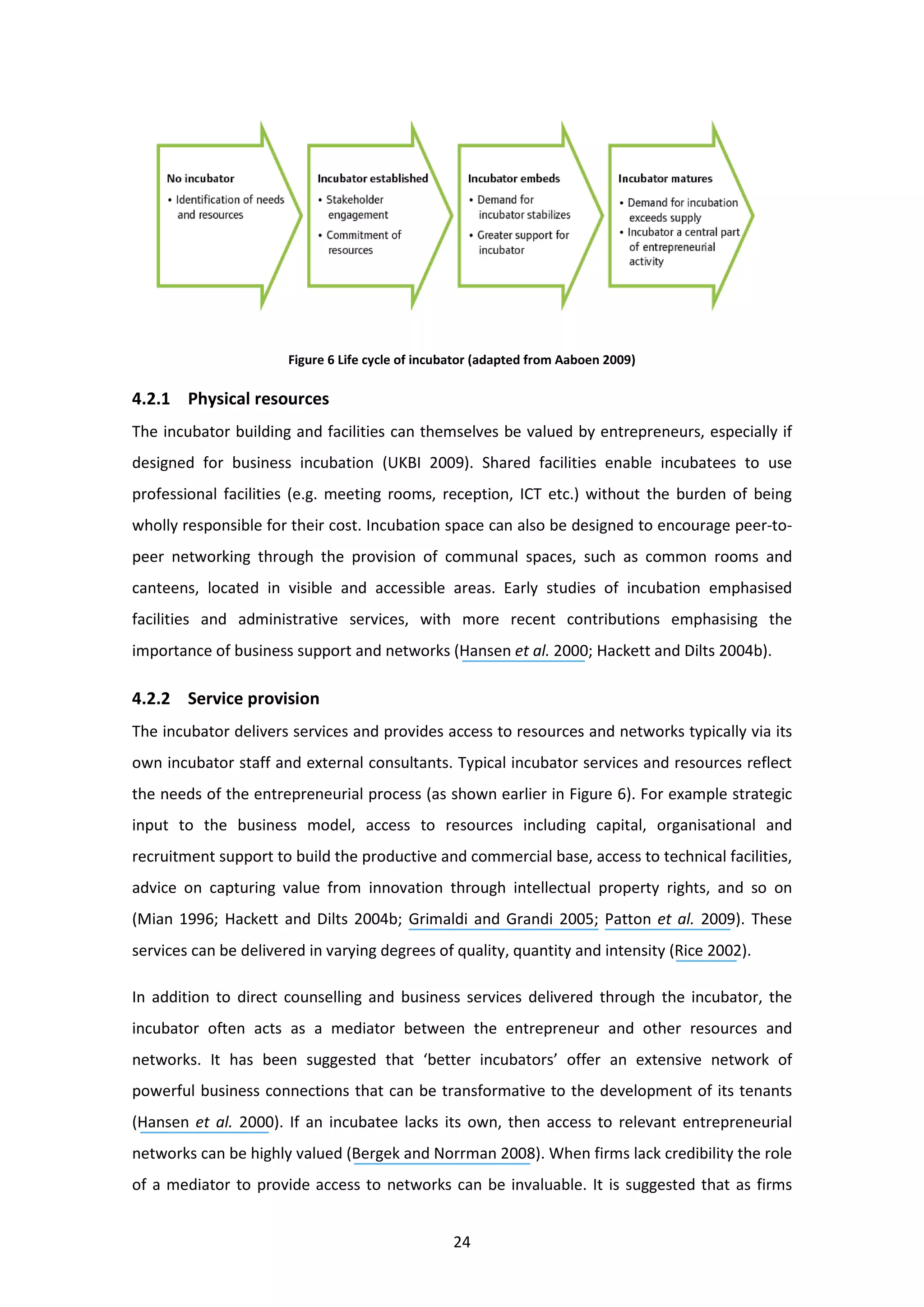24
Figure 6 Life cycle of incubator (adapted from Aaboen 2009)
4.2.1 Physical resources
The incubator building and facilities can themselves be valued by entrepreneurs, especially if
designed for business incubation (UKBI 2009). Shared facilities enable incubatees to use
professional facilities (e.g. meeting rooms, reception, ICT etc.) without the burden of being
wholly responsible for their cost. Incubation space can also be designed to encourage peer-to-
peer networking through the provision of communal spaces, such as common rooms and
canteens, located in visible and accessible areas. Early studies of incubation emphasised
facilities and administrative services, with more recent contributions emphasising the
importance of business support and networks (Hansen et al. 2000; Hackett and Dilts 2004b).
4.2.2 Service provision
The incubator delivers services and provides access to resources and networks typically via its
own incubator staff and external consultants. Typical incubator services and resources reflect
the needs of the entrepreneurial process (as shown earlier in Figure 6). For example strategic
input to the business model, access to resources including capital, organisational and
recruitment support to build the productive and commercial base, access to technical facilities,
advice on capturing value from innovation through intellectual property rights, and so on
(Mian 1996; Hackett and Dilts 2004b; Grimaldi and Grandi 2005; Patton et al. 2009). These
services can be delivered in varying degrees of quality, quantity and intensity (Rice 2002).
In addition to direct counselling and business services delivered through the incubator, the
incubator often acts as a mediator between the entrepreneur and other resources and
networks. It has been suggested that ‘better incubators’ offer an extensive network of
powerful business connections that can be transformative to the development of its tenants
(Hansen et al. 2000). If an incubatee lacks its own, then access to relevant entrepreneurial
networks can be highly valued (Bergek and Norrman 2008). When firms lack credibility the role
of a mediator to provide access to networks can be invaluable. It is suggested that as firms
 