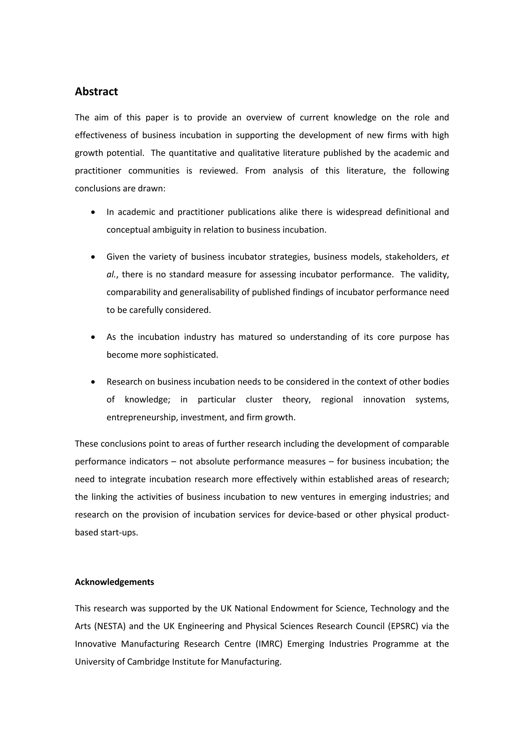 Abstract
The aim of this paper is to provide an overview of current knowledge on the role and
effectiveness of business incubation in supporting the development of new firms with high
growth potential. The quantitative and qualitative literature published by the academic and
practitioner communities is reviewed. From analysis of this literature, the following
conclusions are drawn:
• In academic and practitioner publications alike there is widespread definitional and
conceptual ambiguity in relation to business incubation.
• Given the variety of business incubator strategies, business models, stakeholders, et
al., there is no standard measure for assessing incubator performance. The validity,
comparability and generalisability of published findings of incubator performance need
to be carefully considered.
• As the incubation industry has matured so understanding of its core purpose has
become more sophisticated.
• Research on business incubation needs to be considered in the context of other bodies
of knowledge; in particular cluster theory, regional innovation systems,
entrepreneurship, investment, and firm growth.
These conclusions point to areas of further research including the development of comparable
performance indicators – not absolute performance measures – for business incubation; the
need to integrate incubation research more effectively within established areas of research;
the linking the activities of business incubation to new ventures in emerging industries; and
research on the provision of incubation services for device-based or other physical product-
based start-ups.
Acknowledgements
This research was supported by the UK National Endowment for Science, Technology and the
Arts (NESTA) and the UK Engineering and Physical Sciences Research Council (EPSRC) via the
Innovative Manufacturing Research Centre (IMRC) Emerging Industries Programme at the
University of Cambridge Institute for Manufacturing.
 