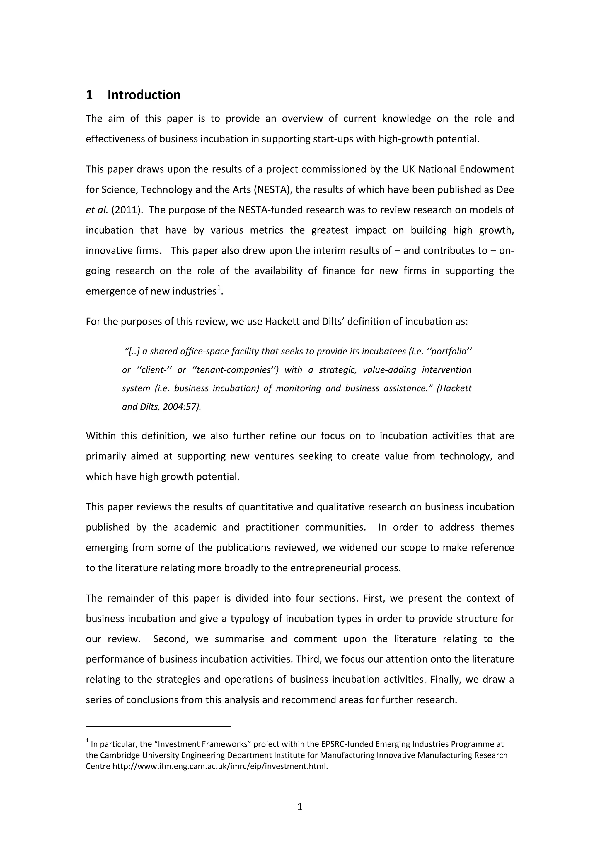 1
1 Introduction
The aim of this paper is to provide an overview of current knowledge on the role and
effectiveness of business incubation in supporting start-ups with high-growth potential.
This paper draws upon the results of a project commissioned by the UK National Endowment
for Science, Technology and the Arts (NESTA), the results of which have been published as Dee
et al. (2011). The purpose of the NESTA-funded research was to review research on models of
incubation that have by various metrics the greatest impact on building high growth,
innovative firms. This paper also drew upon the interim results of – and contributes to – on-
going research on the role of the availability of finance for new firms in supporting the
emergence of new industries1
.
For the purposes of this review, we use Hackett and Dilts’ definition of incubation as:
“[..] a shared office-space facility that seeks to provide its incubatees (i.e. ‘‘portfolio’’
or ‘‘client-’’ or ‘‘tenant-companies’’) with a strategic, value-adding intervention
system (i.e. business incubation) of monitoring and business assistance.” (Hackett
and Dilts, 2004:57).
Within this definition, we also further refine our focus on to incubation activities that are
primarily aimed at supporting new ventures seeking to create value from technology, and
which have high growth potential.
This paper reviews the results of quantitative and qualitative research on business incubation
published by the academic and practitioner communities. In order to address themes
emerging from some of the publications reviewed, we widened our scope to make reference
to the literature relating more broadly to the entrepreneurial process.
The remainder of this paper is divided into four sections. First, we present the context of
business incubation and give a typology of incubation types in order to provide structure for
our review. Second, we summarise and comment upon the literature relating to the
performance of business incubation activities. Third, we focus our attention onto the literature
relating to the strategies and operations of business incubation activities. Finally, we draw a
series of conclusions from this analysis and recommend areas for further research.
1
In particular, the “Investment Frameworks” project within the EPSRC-funded Emerging Industries Programme at
the Cambridge University Engineering Department Institute for Manufacturing Innovative Manufacturing Research
Centre http://www.ifm.eng.cam.ac.uk/imrc/eip/investment.html.
 