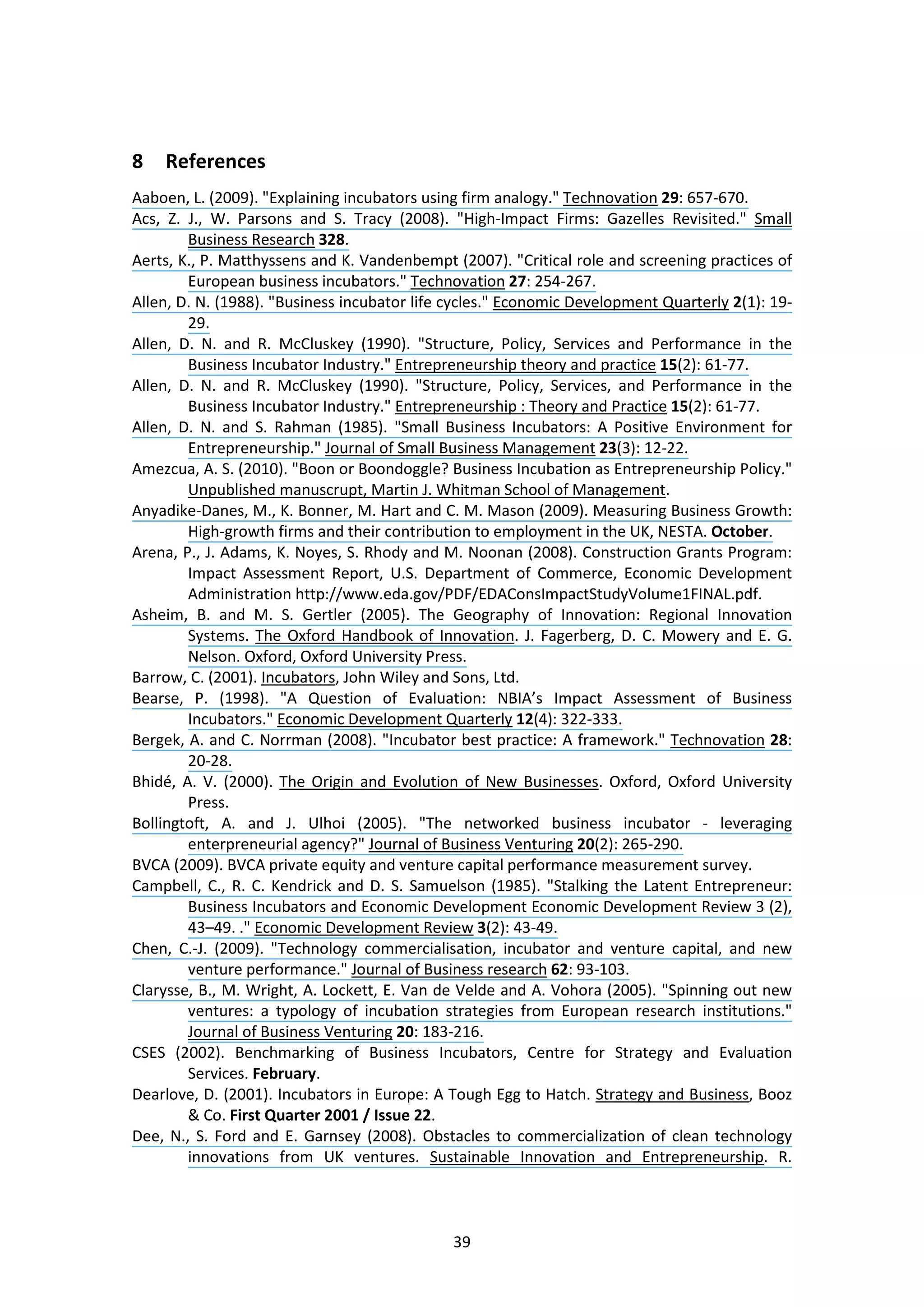 39
8 References
Aaboen, L. (2009). "Explaining incubators using firm analogy." Technovation 29: 657-670.
Acs, Z. J., W. Parsons and S. Tracy (2008). "High-Impact Firms: Gazelles Revisited." Small
Business Research 328.
Aerts, K., P. Matthyssens and K. Vandenbempt (2007). "Critical role and screening practices of
European business incubators." Technovation 27: 254-267.
Allen, D. N. (1988). "Business incubator life cycles." Economic Development Quarterly 2(1): 19-
29.
Allen, D. N. and R. McCluskey (1990). "Structure, Policy, Services and Performance in the
Business Incubator Industry." Entrepreneurship theory and practice 15(2): 61-77.
Allen, D. N. and R. McCluskey (1990). "Structure, Policy, Services, and Performance in the
Business Incubator Industry." Entrepreneurship : Theory and Practice 15(2): 61-77.
Allen, D. N. and S. Rahman (1985). "Small Business Incubators: A Positive Environment for
Entrepreneurship." Journal of Small Business Management 23(3): 12-22.
Amezcua, A. S. (2010). "Boon or Boondoggle? Business Incubation as Entrepreneurship Policy."
Unpublished manuscrupt, Martin J. Whitman School of Management.
Anyadike-Danes, M., K. Bonner, M. Hart and C. M. Mason (2009). Measuring Business Growth:
High-growth firms and their contribution to employment in the UK, NESTA. October.
Arena, P., J. Adams, K. Noyes, S. Rhody and M. Noonan (2008). Construction Grants Program:
Impact Assessment Report, U.S. Department of Commerce, Economic Development
Administration http://www.eda.gov/PDF/EDAConsImpactStudyVolume1FINAL.pdf.
Asheim, B. and M. S. Gertler (2005). The Geography of Innovation: Regional Innovation
Systems. The Oxford Handbook of Innovation. J. Fagerberg, D. C. Mowery and E. G.
Nelson. Oxford, Oxford University Press.
Barrow, C. (2001). Incubators, John Wiley and Sons, Ltd.
Bearse, P. (1998). "A Question of Evaluation: NBIA’s Impact Assessment of Business
Incubators." Economic Development Quarterly 12(4): 322-333.
Bergek, A. and C. Norrman (2008). "Incubator best practice: A framework." Technovation 28:
20-28.
Bhidé, A. V. (2000). The Origin and Evolution of New Businesses. Oxford, Oxford University
Press.
Bollingtoft, A. and J. Ulhoi (2005). "The networked business incubator - leveraging
enterpreneurial agency?" Journal of Business Venturing 20(2): 265-290.
BVCA (2009). BVCA private equity and venture capital performance measurement survey.
Campbell, C., R. C. Kendrick and D. S. Samuelson (1985). "Stalking the Latent Entrepreneur:
Business Incubators and Economic Development Economic Development Review 3 (2),
43–49. ." Economic Development Review 3(2): 43-49.
Chen, C.-J. (2009). "Technology commercialisation, incubator and venture capital, and new
venture performance." Journal of Business research 62: 93-103.
Clarysse, B., M. Wright, A. Lockett, E. Van de Velde and A. Vohora (2005). "Spinning out new
ventures: a typology of incubation strategies from European research institutions."
Journal of Business Venturing 20: 183-216.
CSES (2002). Benchmarking of Business Incubators, Centre for Strategy and Evaluation
Services. February.
Dearlove, D. (2001). Incubators in Europe: A Tough Egg to Hatch. Strategy and Business, Booz
& Co. First Quarter 2001 / Issue 22.
Dee, N., S. Ford and E. Garnsey (2008). Obstacles to commercialization of clean technology
innovations from UK ventures. Sustainable Innovation and Entrepreneurship. R.
 