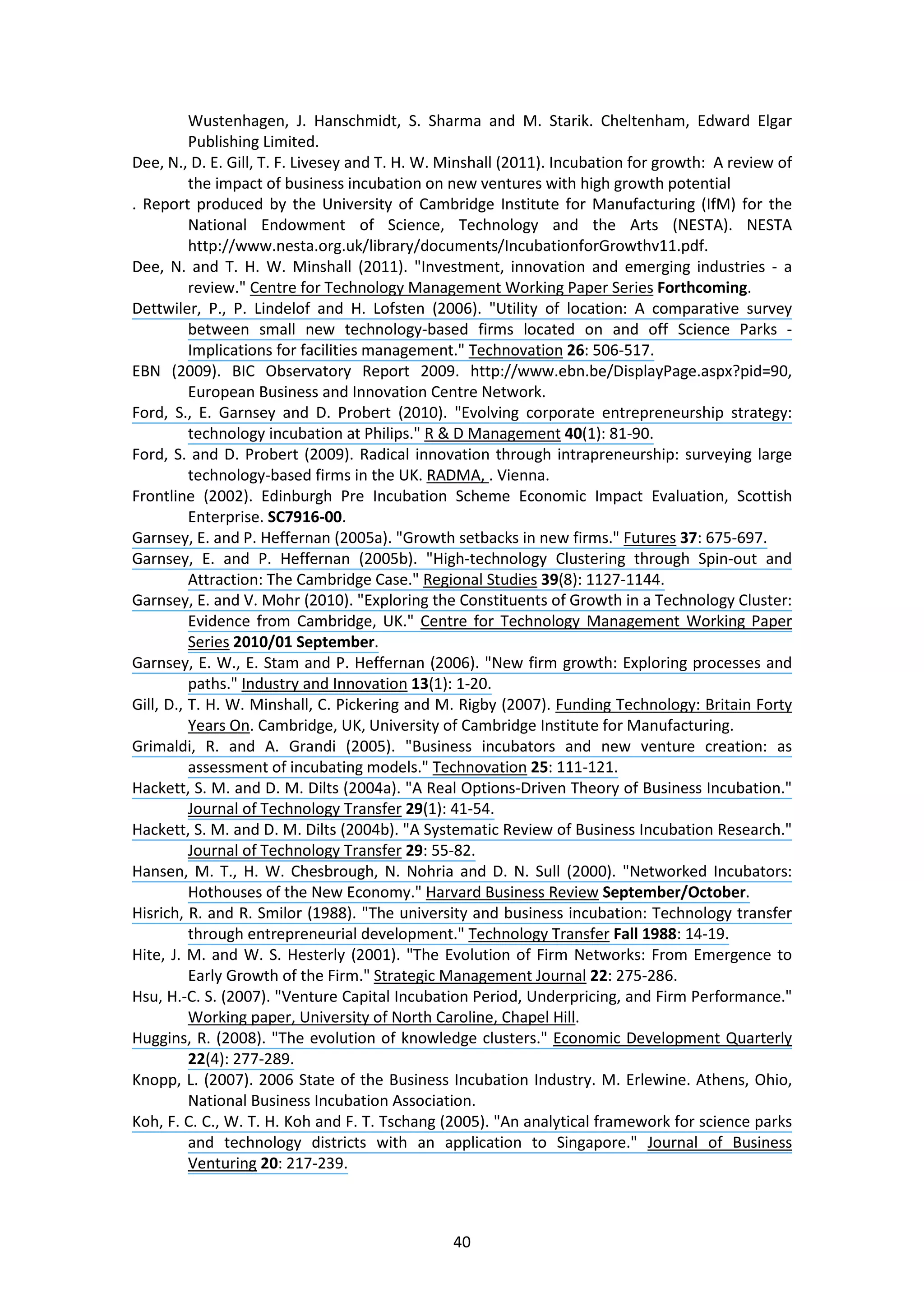 40
Wustenhagen, J. Hanschmidt, S. Sharma and M. Starik. Cheltenham, Edward Elgar
Publishing Limited.
Dee, N., D. E. Gill, T. F. Livesey and T. H. W. Minshall (2011). Incubation for growth: A review of
the impact of business incubation on new ventures with high growth potential
. Report produced by the University of Cambridge Institute for Manufacturing (IfM) for the
National Endowment of Science, Technology and the Arts (NESTA). NESTA
http://www.nesta.org.uk/library/documents/IncubationforGrowthv11.pdf.
Dee, N. and T. H. W. Minshall (2011). "Investment, innovation and emerging industries - a
review." Centre for Technology Management Working Paper Series Forthcoming.
Dettwiler, P., P. Lindelof and H. Lofsten (2006). "Utility of location: A comparative survey
between small new technology-based firms located on and off Science Parks -
Implications for facilities management." Technovation 26: 506-517.
EBN (2009). BIC Observatory Report 2009. http://www.ebn.be/DisplayPage.aspx?pid=90,
European Business and Innovation Centre Network.
Ford, S., E. Garnsey and D. Probert (2010). "Evolving corporate entrepreneurship strategy:
technology incubation at Philips." R & D Management 40(1): 81-90.
Ford, S. and D. Probert (2009). Radical innovation through intrapreneurship: surveying large
technology-based firms in the UK. RADMA, . Vienna.
Frontline (2002). Edinburgh Pre Incubation Scheme Economic Impact Evaluation, Scottish
Enterprise. SC7916-00.
Garnsey, E. and P. Heffernan (2005a). "Growth setbacks in new firms." Futures 37: 675-697.
Garnsey, E. and P. Heffernan (2005b). "High-technology Clustering through Spin-out and
Attraction: The Cambridge Case." Regional Studies 39(8): 1127-1144.
Garnsey, E. and V. Mohr (2010). "Exploring the Constituents of Growth in a Technology Cluster:
Evidence from Cambridge, UK." Centre for Technology Management Working Paper
Series 2010/01 September.
Garnsey, E. W., E. Stam and P. Heffernan (2006). "New firm growth: Exploring processes and
paths." Industry and Innovation 13(1): 1-20.
Gill, D., T. H. W. Minshall, C. Pickering and M. Rigby (2007). Funding Technology: Britain Forty
Years On. Cambridge, UK, University of Cambridge Institute for Manufacturing.
Grimaldi, R. and A. Grandi (2005). "Business incubators and new venture creation: as
assessment of incubating models." Technovation 25: 111-121.
Hackett, S. M. and D. M. Dilts (2004a). "A Real Options-Driven Theory of Business Incubation."
Journal of Technology Transfer 29(1): 41-54.
Hackett, S. M. and D. M. Dilts (2004b). "A Systematic Review of Business Incubation Research."
Journal of Technology Transfer 29: 55-82.
Hansen, M. T., H. W. Chesbrough, N. Nohria and D. N. Sull (2000). "Networked Incubators:
Hothouses of the New Economy." Harvard Business Review September/October.
Hisrich, R. and R. Smilor (1988). "The university and business incubation: Technology transfer
through entrepreneurial development." Technology Transfer Fall 1988: 14-19.
Hite, J. M. and W. S. Hesterly (2001). "The Evolution of Firm Networks: From Emergence to
Early Growth of the Firm." Strategic Management Journal 22: 275-286.
Hsu, H.-C. S. (2007). "Venture Capital Incubation Period, Underpricing, and Firm Performance."
Working paper, University of North Caroline, Chapel Hill.
Huggins, R. (2008). "The evolution of knowledge clusters." Economic Development Quarterly
22(4): 277-289.
Knopp, L. (2007). 2006 State of the Business Incubation Industry. M. Erlewine. Athens, Ohio,
National Business Incubation Association.
Koh, F. C. C., W. T. H. Koh and F. T. Tschang (2005). "An analytical framework for science parks
and technology districts with an application to Singapore." Journal of Business
Venturing 20: 217-239.
 