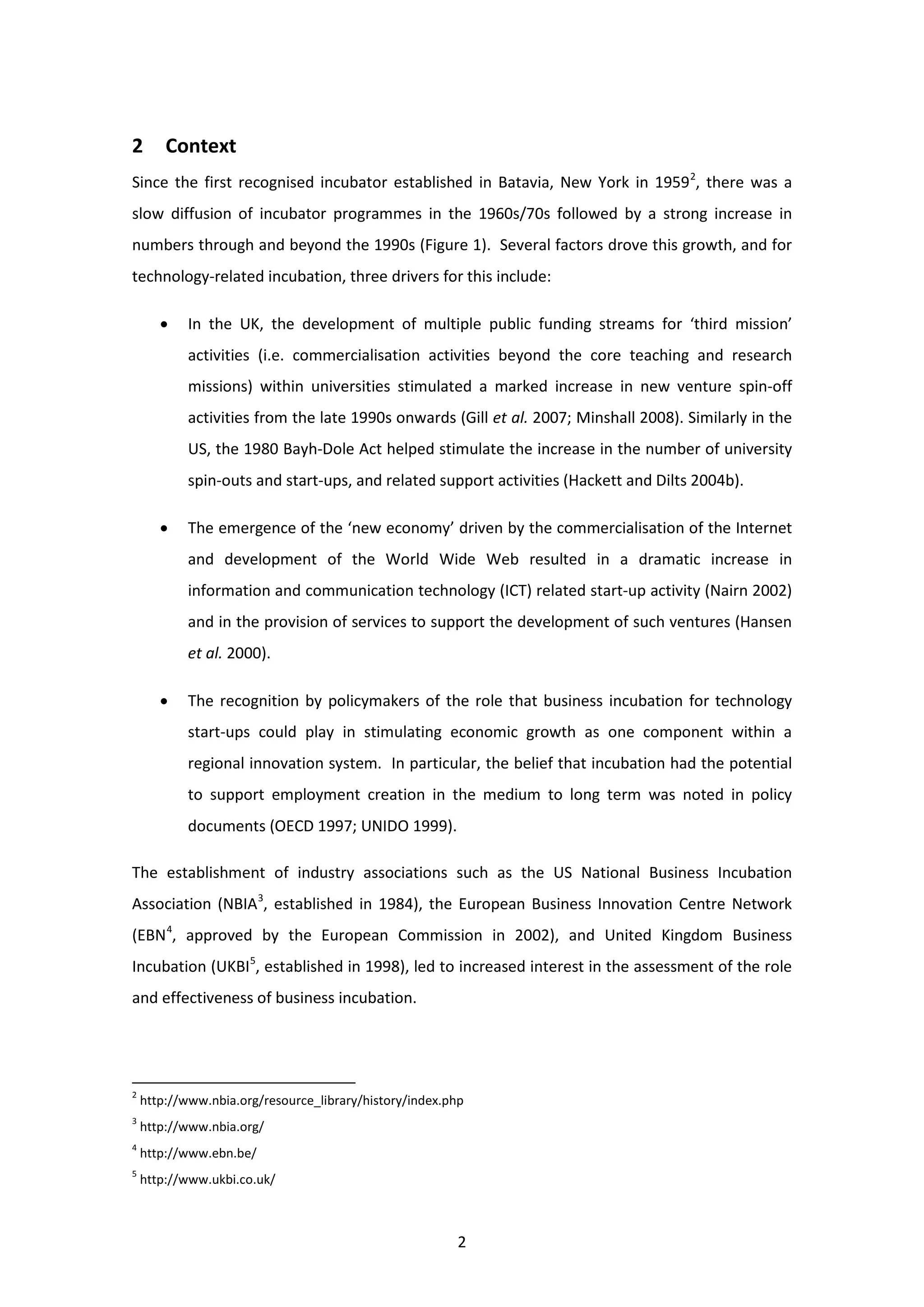 2
2 Context
Since the first recognised incubator established in Batavia, New York in 19592
, there was a
slow diffusion of incubator programmes in the 1960s/70s followed by a strong increase in
numbers through and beyond the 1990s (Figure 1). Several factors drove this growth, and for
technology-related incubation, three drivers for this include:
• In the UK, the development of multiple public funding streams for ‘third mission’
activities (i.e. commercialisation activities beyond the core teaching and research
missions) within universities stimulated a marked increase in new venture spin-off
activities from the late 1990s onwards (Gill et al. 2007; Minshall 2008). Similarly in the
US, the 1980 Bayh-Dole Act helped stimulate the increase in the number of university
spin-outs and start-ups, and related support activities (Hackett and Dilts 2004b).
• The emergence of the ‘new economy’ driven by the commercialisation of the Internet
and development of the World Wide Web resulted in a dramatic increase in
information and communication technology (ICT) related start-up activity (Nairn 2002)
and in the provision of services to support the development of such ventures (Hansen
et al. 2000).
• The recognition by policymakers of the role that business incubation for technology
start-ups could play in stimulating economic growth as one component within a
regional innovation system. In particular, the belief that incubation had the potential
to support employment creation in the medium to long term was noted in policy
documents (OECD 1997; UNIDO 1999).
The establishment of industry associations such as the US National Business Incubation
Association (NBIA3
, established in 1984), the European Business Innovation Centre Network
(EBN4
, approved by the European Commission in 2002), and United Kingdom Business
Incubation (UKBI5
, established in 1998), led to increased interest in the assessment of the role
and effectiveness of business incubation.
2
http://www.nbia.org/resource_library/history/index.php
3
http://www.nbia.org/
4
http://www.ebn.be/
5
http://www.ukbi.co.uk/
 