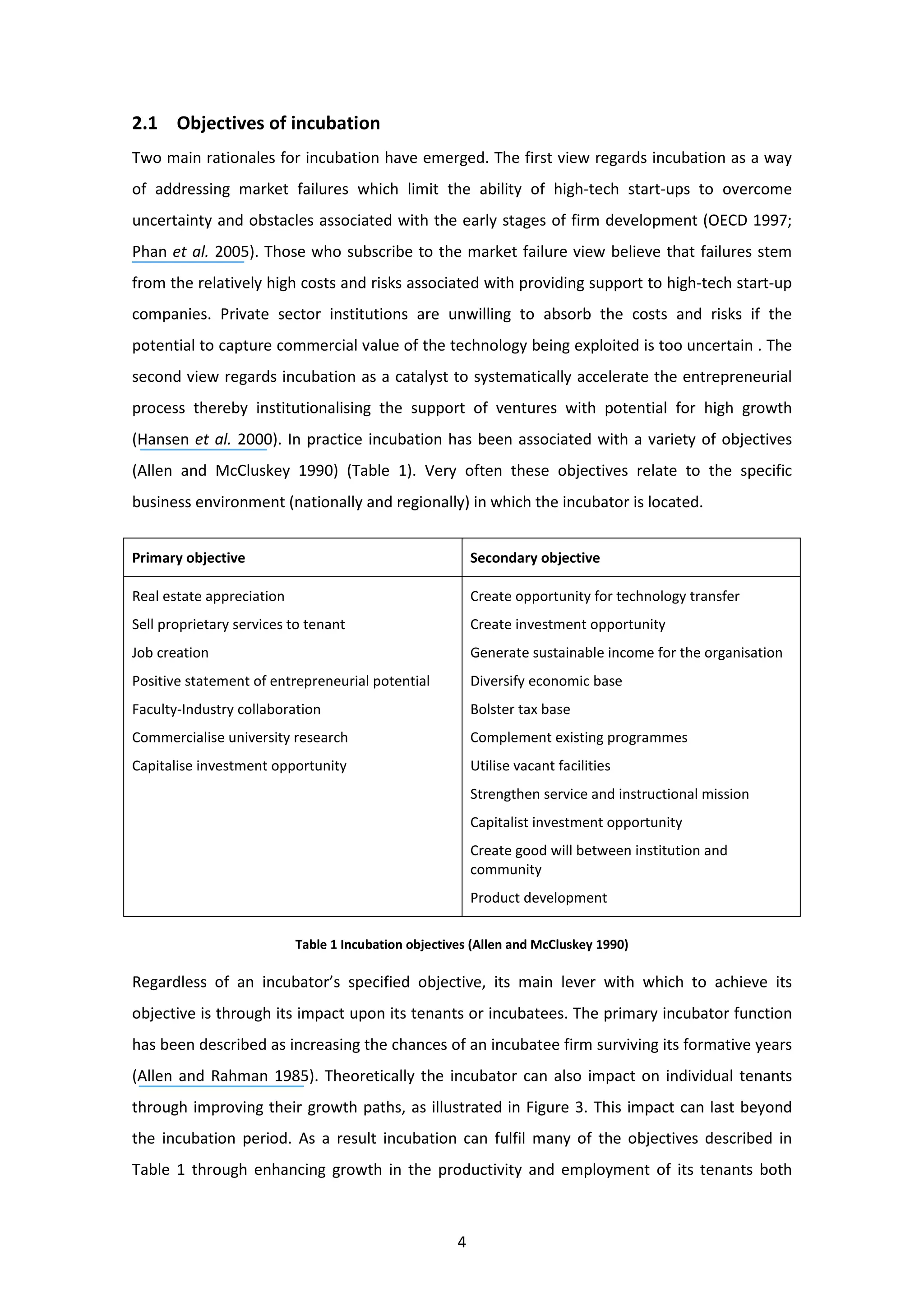 4
2.1 Objectives of incubation
Two main rationales for incubation have emerged. The first view regards incubation as a way
of addressing market failures which limit the ability of high-tech start-ups to overcome
uncertainty and obstacles associated with the early stages of firm development (OECD 1997;
Phan et al. 2005). Those who subscribe to the market failure view believe that failures stem
from the relatively high costs and risks associated with providing support to high-tech start-up
companies. Private sector institutions are unwilling to absorb the costs and risks if the
potential to capture commercial value of the technology being exploited is too uncertain . The
second view regards incubation as a catalyst to systematically accelerate the entrepreneurial
process thereby institutionalising the support of ventures with potential for high growth
(Hansen et al. 2000). In practice incubation has been associated with a variety of objectives
(Allen and McCluskey 1990) (Table 1). Very often these objectives relate to the specific
business environment (nationally and regionally) in which the incubator is located.
Primary objective Secondary objective
Real estate appreciation
Sell proprietary services to tenant
Job creation
Positive statement of entrepreneurial potential
Faculty-Industry collaboration
Commercialise university research
Capitalise investment opportunity
Create opportunity for technology transfer
Create investment opportunity
Generate sustainable income for the organisation
Diversify economic base
Bolster tax base
Complement existing programmes
Utilise vacant facilities
Strengthen service and instructional mission
Capitalist investment opportunity
Create good will between institution and
community
Product development
Table 1 Incubation objectives (Allen and McCluskey 1990)
Regardless of an incubator’s specified objective, its main lever with which to achieve its
objective is through its impact upon its tenants or incubatees. The primary incubator function
has been described as increasing the chances of an incubatee firm surviving its formative years
(Allen and Rahman 1985). Theoretically the incubator can also impact on individual tenants
through improving their growth paths, as illustrated in Figure 3. This impact can last beyond
the incubation period. As a result incubation can fulfil many of the objectives described in
Table 1 through enhancing growth in the productivity and employment of its tenants both
 