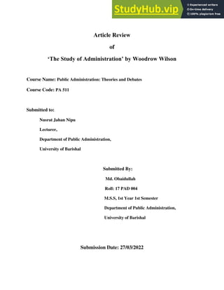 Article Review
of
‘The Study of Administration’ by Woodrow Wilson
Course Name: Public Administration: Theories and Debates
Course Code: PA 511
Submitted to:
Nusrat Jahan Nipu
Lecturer,
Department of Public Administration,
University of Barishal
Submitted By:
Md. Obaidullah
Roll: 17 PAD 004
M.S.S, 1st Year 1st Semester
Department of Public Administration,
University of Barishal
Submission Date: 27/03/2022
 