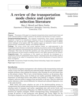 A review of the transportation
mode choice and carrier
selection literature
Mary J. Meixell and Mario Norbis
Department of Management, Quinnipiac University, Hamden,
Connecticut, USA
Abstract
Purpose – The purpose of this paper is to categorize transportation choice research (mode choice and
carrier selection) leading to insight on themes in the literature and directions for future research
Design/methodology/approach – The proposed transportation choice research categorization
framework is based on a comprehensive literature review of the peer-reviewed journal papers
published over the past 20 years, supplemented with a review of practitioner articles to identify
current challenges in the logistics field. The academic papers are analyzed in terms of research
purpose/question, methodology, findings, and challenges addressed.
Findings – The review reveals that several important themes are under-represented in the
transportation choice literature: environmental and energy use concerns; security in the supply chain;
supply chain integration; international growth; and the role of the internet and emerging information
technologies. This review also found that simulation, case study, and interview methodologies are
under-represented, and that normative modeling research is only lightly represented in this research.
Originality/value – The contributions of this research are three-fold: the development of a
classification scheme for transportation choice research, a structured review that provides a guide to
earlier research on the subject of transportation choice, and the identification of research issues for
future investigation.
Keywords Transportation, Freight forwarding, Channel relationships, Supply chain management
Paper type Literature review
Introduction
A key decision in logistics management is the selection of the transportation mode and
carrier to move the firm’s inbound and outbound freight. Managers typically consider
multiple attributes when making this decision, often focusing on cost and transit time
as the primary criteria. This is not a trivial decision, however, as the process often
involves multiple criteria, some of which are not readily quantified. Additionally, the
importance of individual factors often differs from industry to industry, company to
company, and even within a company from one facility to the next. Then too, mode and
carrier selection is often viewed differently for inbound and outbound shipments, even
at the same location.
Mode choice and carrier selection are part of the decision-making process in
transportation that includes identifying relevant transportation performance variables,
selecting mode of transport and carrier, negotiating rates and service levels, and
evaluating carrier performance (Monczka et al., 2005). No doubt, these are all important
decisions for logistics managers. Within manufacturing firms, transportation costs
average 20 percent of total production costs (Russell and Taylor, 2003). For the
Norwegian companies surveyed in Pedersen and Gray (1998), more than 50 percent of
The current issue and full text archive of this journal is available at
www.emeraldinsight.com/0957-4093.htm
Transportation
mode choice
183
The International Journal of Logistics
Management
Vol. 19 No. 2, 2008
pp. 183-211
q Emerald Group Publishing Limited
0957-4093
DOI 10.1108/09574090810895951
 