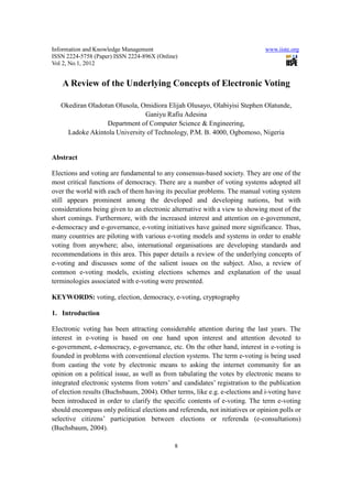Information and Knowledge Management                                          www.iiste.org
ISSN 2224-5758 (Paper) ISSN 2224-896X (Online)
Vol 2, No.1, 2012


   A Review of the Underlying Concepts of Electronic Voting

   Okediran Oladotun Olusola, Omidiora Elijah Olusayo, Olabiyisi Stephen Olatunde,
                               Ganiyu Rafiu Adesina
                  Department of Computer Science & Engineering,
     Ladoke Akintola University of Technology, P.M. B. 4000, Ogbomoso, Nigeria


Abstract

Elections and voting are fundamental to any consensus-based society. They are one of the
most critical functions of democracy. There are a number of voting systems adopted all
over the world with each of them having its peculiar problems. The manual voting system
still appears prominent among the developed and developing nations, but with
considerations being given to an electronic alternative with a view to showing most of the
short comings. Furthermore, with the increased interest and attention on e-government,
e-democracy and e-governance, e-voting initiatives have gained more significance. Thus,
many countries are piloting with various e-voting models and systems in order to enable
voting from anywhere; also, international organisations are developing standards and
recommendations in this area. This paper details a review of the underlying concepts of
e-voting and discusses some of the salient issues on the subject. Also, a review of
common e-voting models, existing elections schemes and explanation of the usual
terminologies associated with e-voting were presented.

KEYWORDS: voting, election, democracy, e-voting, cryptography

1. Introduction

Electronic voting has been attracting considerable attention during the last years. The
interest in e-voting is based on one hand upon interest and attention devoted to
e-government, e-democracy, e-governance, etc. On the other hand, interest in e-voting is
founded in problems with conventional election systems. The term e-voting is being used
from casting the vote by electronic means to asking the internet community for an
opinion on a political issue, as well as from tabulating the votes by electronic means to
integrated electronic systems from voters’ and candidates’ registration to the publication
of election results (Buchsbaum, 2004). Other terms, like e.g. e-elections and i-voting have
been introduced in order to clarify the specific contents of e-voting. The term e-voting
should encompass only political elections and referenda, not initiatives or opinion polls or
selective citizens’ participation between elections or referenda (e-consultations)
(Buchsbaum, 2004).

                                             8
 