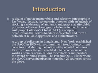  A dealer of movie memorabilia and celebrity autographs in
Las Vegas, Nevada, Iconographs operates with an agenda of
stocking a wide array of authentic autographs at affordable
prices for collectors. Iconographs belongs to the Universal
Autograph Collector’s Club (UACC), a nonprofit
organization that serves to educate collectors and form a
network of reliable appraisers and authenticators.
A group of collectors in Long Island, New York, established
the UACC in 1965 with a commitment to educating current
collectors and sharing the hobby with potential collectors.
Its growth over the years enabled it to become one of the
world’s premier organizations for collectors and produce
the award-winning journal The Pen and Quill. Furthermore,
the UACC serves members in more than 20 countries across
the globe.
 