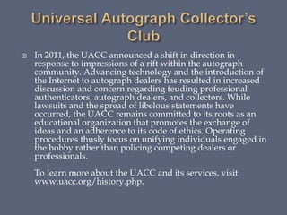 In 2011, the UACC announced a shift in direction in
response to impressions of a rift within the autograph
community. Advancing technology and the introduction of
the Internet to autograph dealers has resulted in increased
discussion and concern regarding feuding professional
authenticators, autograph dealers, and collectors. While
lawsuits and the spread of libelous statements have
occurred, the UACC remains committed to its roots as an
educational organization that promotes the exchange of
ideas and an adherence to its code of ethics. Operating
procedures thusly focus on unifying individuals engaged in
the hobby rather than policing competing dealers or
professionals.
To learn more about the UACC and its services, visit
www.uacc.org/history.php.
 