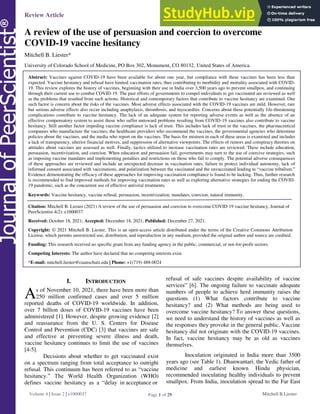 Review Article OPEN ACCESS | Freely available online
Page 1 of 29
Volume 4 | Issue 2 | e1000037 Mitchell B.Liester
A review of the use of persuasion and coercion to overcome
COVID-19 vaccine hesitancy
Mitchell B. Liester*
University of Colorado School of Medicine, PO Box 302, Monument, CO 80132, United States of America.
Abstract: Vaccines against COVID-19 have been available for about one year, but compliance with these vaccines has been less than
expected. Vaccine hesitancy and refusal have limited vaccination rates, thus contributing to morbidity and mortality associated with COVID-
19. This review explores the history of vaccines, beginning with their use in India over 3,500 years ago to prevent smallpox, and continuing
through their current use to combat COVID-19. The past efforts of governments to compel individuals to get vaccinated are reviewed as well
as the problems that resulted from such actions. Historical and contemporary factors that contribute to vaccine hesitancy are examined. One
such factor is concern about the risks of the vaccines. Most adverse effects associated with the COVID-19 vaccines are mild. However, rare
but serious adverse effects also occur including anaphylaxis, thrombosis, and myocarditis. Concerns about these potentially life-threatening
complications contribute to vaccine hesitancy. The lack of an adequate system for reporting adverse events as well as the absence of an
effective compensatory system to assist those who suffer untoward problems resulting from COVID-19 vaccines also contribute to vaccine
hesitancy. Still another factor impeding vaccine compliance is lack of trust. This includes lack of trust in the vaccines, the pharmaceutical
companies who manufacture the vaccines, the healthcare providers who recommend the vaccines, the governmental agencies who determine
policies about the vaccines, and the media who report on the vaccines. The basis for mistrust in each of these areas is examined and includes
a lack of transparency, ulterior financial motives, and suppression of alternative viewpoints. The effects of rumors and conspiracy theories on
attitudes about vaccines are assessed as well. Finally, tactics utilized to increase vaccination rates are reviewed. These include education,
persuasion, incentivization, and coercion. When education and persuasion fail, governments may turn to the use of coercive strategies, such
as imposing vaccine mandates and implementing penalties and restrictions on those who fail to comply. The potential adverse consequences
of these approaches are reviewed and include an unexpected decrease in vaccination rates, failure to protect individual autonomy, lack of
informed consent associated with vaccinations, and polarization between the vaccinated and the unvaccinated leading to ―vaccine tribalism.‖
Evidence demonstrating the efficacy of these approaches for improving vaccination compliance is found to be lacking. Thus, further research
is recommended to find improved methods for improving vaccination rates as well as exploring alternative strategies for ending the COVID-
19 pandemic, such as the concurrent use of effective antiviral treatments.
Keywords: Vaccine hesitancy, vaccine refusal, persuasion, incentivization, mandates, coercion, natural immunity.
Citation: Mitchell B. Liester (2021) A review of the use of persuasion and coercion to overcome COVID-19 vaccine hesitancy, Journal of
PeerScientist 4(2): e1000037.
Received: October 18, 2021; Accepted: December 18, 2021; Published: December 27, 2021.
Copyright: © 2021 Mitchell B. Liester, This is an open-access article distributed under the terms of the Creative Commons Attribution
License, which permits unrestricted use, distribution, and reproduction in any medium, provided the original author and source are credited.
Funding: This research received no specific grant from any funding agency in the public, commercial, or not-for-profit sectors.
Competing Interests: The author have declared that no competing interests exist.
*E-mail: mitchell.liester@cuanschutz.edu | Phone: +1(719) 488-0024
I. INTRODUCTION
s of November 10, 2021, there have been more than
250 million confirmed cases and over 5 million
reported deaths of COVID-19 worldwide. In addition,
over 7 billion doses of COVID-19 vaccines have been
administered [1]. However, despite growing evidence [2]
and reassurance from the U. S. Centers for Disease
Control and Prevention (CDC) [3] that vaccines are safe
and effective at preventing severe illness and death,
vaccine hesitancy continues to limit the use of vaccines
[4-5].
Decisions about whether to get vaccinated exist
on a spectrum ranging from total acceptance to outright
refusal. This continuum has been referred to as ―vaccine
hesitancy.‖ The World Health Organization (WHO)
defines vaccine hesitancy as a ―delay in acceptance or
refusal of safe vaccines despite availability of vaccine
services‖ [6]. The ongoing failure to vaccinate adequate
numbers of people to achieve herd immunity raises the
questions (1) What factors contribute to vaccine
hesitancy? and (2) What methods are being used to
overcome vaccine hesitancy? To answer these questions,
we need to understand the history of vaccines as well as
the responses they provoke in the general public. Vaccine
hesitancy did not originate with the COVID-19 vaccines.
In fact, vaccine hesitancy may be as old as vaccines
themselves.
Inoculation originated in India more than 3500
years ago (see Table 1). Dhanwantari, the Vedic father of
medicine and earliest known Hindu physician,
recommended inoculating healthy individuals to prevent
smallpox. From India, inoculation spread to the Far East
A
 