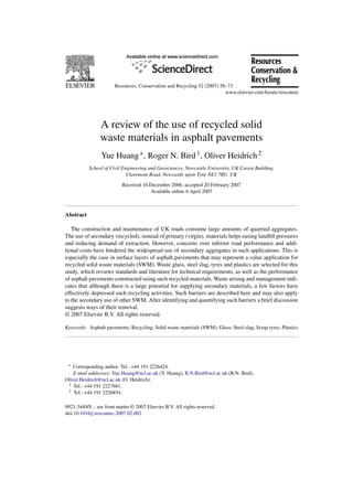 Resources, Conservation and Recycling 52 (2007) 58–73




                A review of the use of recycled solid
                waste materials in asphalt pavements
                 Yue Huang ∗ , Roger N. Bird 1 , Oliver Heidrich 2
           School of Civil Engineering and Geosciences, Newcastle University, UK Cassie Building,
                             Claremont Road, Newcastle upon Tyne NE1 7RU, UK

                           Received 16 December 2006; accepted 20 February 2007
                                       Available online 6 April 2007



Abstract

   The construction and maintenance of UK roads consume large amounts of quarried aggregates.
The use of secondary (recycled), instead of primary (virgin), materials helps easing landﬁll pressures
and reducing demand of extraction. However, concerns over inferior road performance and addi-
tional costs have hindered the widespread use of secondary aggregates in such applications. This is
especially the case in surface layers of asphalt pavements that may represent a value application for
recycled solid waste materials (SWM). Waste glass, steel slag, tyres and plastics are selected for this
study, which reviews standards and literature for technical requirements, as well as the performance
of asphalt pavements constructed using such recycled materials. Waste arising and management indi-
cates that although there is a large potential for supplying secondary materials, a few factors have
effectively depressed such recycling activities. Such barriers are described here and may also apply
to the secondary use of other SWM. After identifying and quantifying such barriers a brief discussion
suggests ways of their removal.
© 2007 Elsevier B.V. All rights reserved.

Keywords: Asphalt pavements; Recycling; Solid waste materials (SWM); Glass; Steel slag; Scrap tyres; Plastics




 ∗  Corresponding author. Tel.: +44 191 2226424.
    E-mail addresses: Yue.Huang@ncl.ac.uk (Y. Huang), R.N.Bird@ncl.ac.uk (R.N. Bird),
Oliver.Heidrich@ncl.ac.uk (O. Heidrich).
 1 Tel.: +44 191 2227681.
 2 Tel.: +44 191 2226854.



0921-3449/$ – see front matter © 2007 Elsevier B.V. All rights reserved.
doi:10.1016/j.resconrec.2007.02.002
 