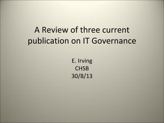 A Review of three current
publication on IT Governance
E. Irving
CHSB
30/8/13
 