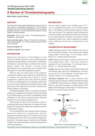 International Journal of Perioperative Ultrasound and Applied Technologies, January-April 2012;1(1):25-29 25
IJPUT
A Review of Thromboelastography
REVIEWS AND SPECIAL ARTICLE
A Review of Thromboelastography
Milind Thakur, Aamer B Ahmed
ABSTRACT
This is the first of two articles describing the uses of point of
care testing in coagulation management. The first article
describes the basis of thromboelastography with its physical
principles and uses. The second describes discussions of case
studies in clinical scenarios.
Keywords: Point of care tests, Thromboelastography,
Coagulation, Haemostasis.
How to cite this article: Thakur M, Ahmed AB. A Review of
Thromboelastography. Int J Periop Ultrasound Appl Technol
2012;1(1):25-29.
Source of support: Nil
Conflict of interest: None declared
INTRODUCTION
Haemostasis in the process of clot formation is a joint
function of platelet activation to form a platelet plug and
coagulation cascade leading to clot formation. Traditionally,
this function is measured using conventional tests, such as
platelet number and function, activated partial
thromboplastin time, prothrombin time, thrombin time,
fibrinogen levels and fibrin degradation products.
However, these test various parts of the coagulation
cascade but in isolation and are static tests, which take time
to complete and invariably lead to delay in a timely
management. In addition to this, they need to be repeated
at intervals and although they assess platelet number, they
do not give accurate information on platelet function. Being
plasma tests, they might not be accurately reflecting what
actually happens to the patient.
Thromboelastography (TEG) is a method of testing the
efficiency of coagulation in the blood. It was first developed
by Dr Hellmut Hartert at University of Heidelberg, School
of Medicine in 1948. TEG overcomes the above-mentioned
limitations of conventional coagulation tests.
TEG provides an effective and convenient means of
monitoring whole blood coagulation. It evaluates the elastic
properties of whole blood and provides a global assessment
of haemostatic function.
It is recommended for and commonly used in assessing
haemostasis during liver transplantation, obstetric
procedures and cardiac surgery. It is useful not only in cases
of bleeding patients but also used to predict postoperative
thrombosis.1
In cardiac surgery, where the risk of bleeding
is higher, TEG monitoring helps to identify and target those
who need transfusion.
METHODOLOGY
The test sample is placed in the oscillating cup at 37º C.
A pin is suspended from torsion wire into blood sample
(Fig. 1). Development of fibrin strands couple the motion
of the cup to the pin. This coupling is directly proportional
to the clot strength. Increased tension in the wire is detected
by the electromagnetic transducer and electrical signal
amplified to create a trace, which is displayed on computer
screen. Deflection of the trace is proportional to clot
strength.
PARAMETERS OF MEASUREMENT
r-time: Represents period of time of latency from start of
test to initial fibrin formation. This represents the standard
clotting studies. Normal range: 15 to 23 minutes (native
blood); 5 to 7 minutes (kaolin-activated).
k-time: Represents time taken to achieve a certain level of
clot strength (where r-time = time zero)—equates to
amplitude 20 mm. Normal range: 5 to 10 minutes (native
blood); 1 to 3 minutes (kaolin-activated).
ααααα-angle: Measures the speed at which fibrin build-up and
cross-linking takes place (clot strengthening), and hence
assesses the rate of clot formation. Normal range: 22 to
38 (native blood); 53 to 67 (kaolin-activated).
Maximum amplitude: MA is a direct function of the
maximum dynamic properties of fibrin and platelet bonding
via GPIIb/IIIa and represents the ultimate strength of the
fibrin clot and which correlates to platelet function: 80%
platelets; 20% fibrinogen. normal range: 47 to 58 mm (native
blood); 59 to 68 mm (kaolin-activated).
Fig.1: Basis of the thromboelastogram (TEG)
10.5005/jp-journals-10027-1006
 