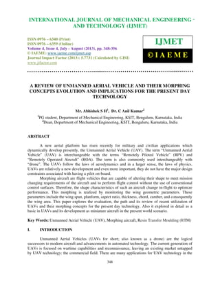 International Journal of Mechanical Engineering and Technology (IJMET), ISSN 0976 –
6340(Print), ISSN 0976 – 6359(Online) Volume 4, Issue 4, July - August (2013) © IAEME
348
A REVIEW OF UNMANNED AERIAL VEHICLE AND THEIR MORPHING
CONCEPTS EVOLUTION AND IMPLICATIONS FOR THE PRESENT DAY
TECHNOLOGY
Mr. Abhishek S H1
, Dr. C Anil Kumar2
1
PG student, Department of Mechanical Engineering, KSIT, Bengaluru, Karnataka, India
2
Dean, Department of Mechanical Engineering, KSIT, Bengaluru, Karnataka, India
ABSTRACT
A new aerial platform has risen recently for military and civilian applications which
dynamically develop presently, the Unmanned Aerial Vehicle (UAV). The term “Unmanned Aerial
Vehicle” (UAV) is interchangeable with the terms “Remotely Piloted Vehicle” (RPV) and
“Remotely Operated Aircraft” (ROA). The term is also commonly used interchangeably with
“drone". The UAVs follow the laws of aerodynamics and in a larger sense, the laws of physics.
UAVs are relatively a new development and even more important, they do not have the major design
constraints associated with having a pilot on-board.
Morphing aircraft are flight vehicles that are capable of altering their shape to meet mission
changing requirements of the aircraft and to perform flight control without the use of conventional
control surfaces. Therefore, the shape characteristics of such an aircraft change in-flight to optimize
performance. This morphing is realized by monitoring the wing geometric parameters. These
parameters include the wing span, planform, aspect ratio, thickness, chord, camber, and consequently
the wing area. This paper explores the evaluation, the path and its review of recent utilization of
UAVs and their morphing concepts for the present day technology. Also it explored in detail as a
basic in UAVs and its development as miniature aircraft in the present world scenario.
Key Words: Unmanned Aerial Vehicle (UAV), Morphing aircraft, Resin Transfer Moulding (RTM)
I. INTRODUCTION
Unmanned Aerial Vehicles (UAVs for short; also known as a drone) are the logical
successors to modern aircraft and advancements in automated technology. The current generation of
UAVs is focused on wartime capabilities and reconnaissance, leaving an existing market untapped
by UAV technology: the commercial field. There are many applications for UAV technology in the
INTERNATIONAL JOURNAL OF MECHANICAL ENGINEERING
AND TECHNOLOGY (IJMET)
ISSN 0976 – 6340 (Print)
ISSN 0976 – 6359 (Online)
Volume 4, Issue 4, July - August (2013), pp. 348-356
© IAEME: www.iaeme.com/ijmet.asp
Journal Impact Factor (2013): 5.7731 (Calculated by GISI)
www.jifactor.com
IJMET
© I A E M E
 