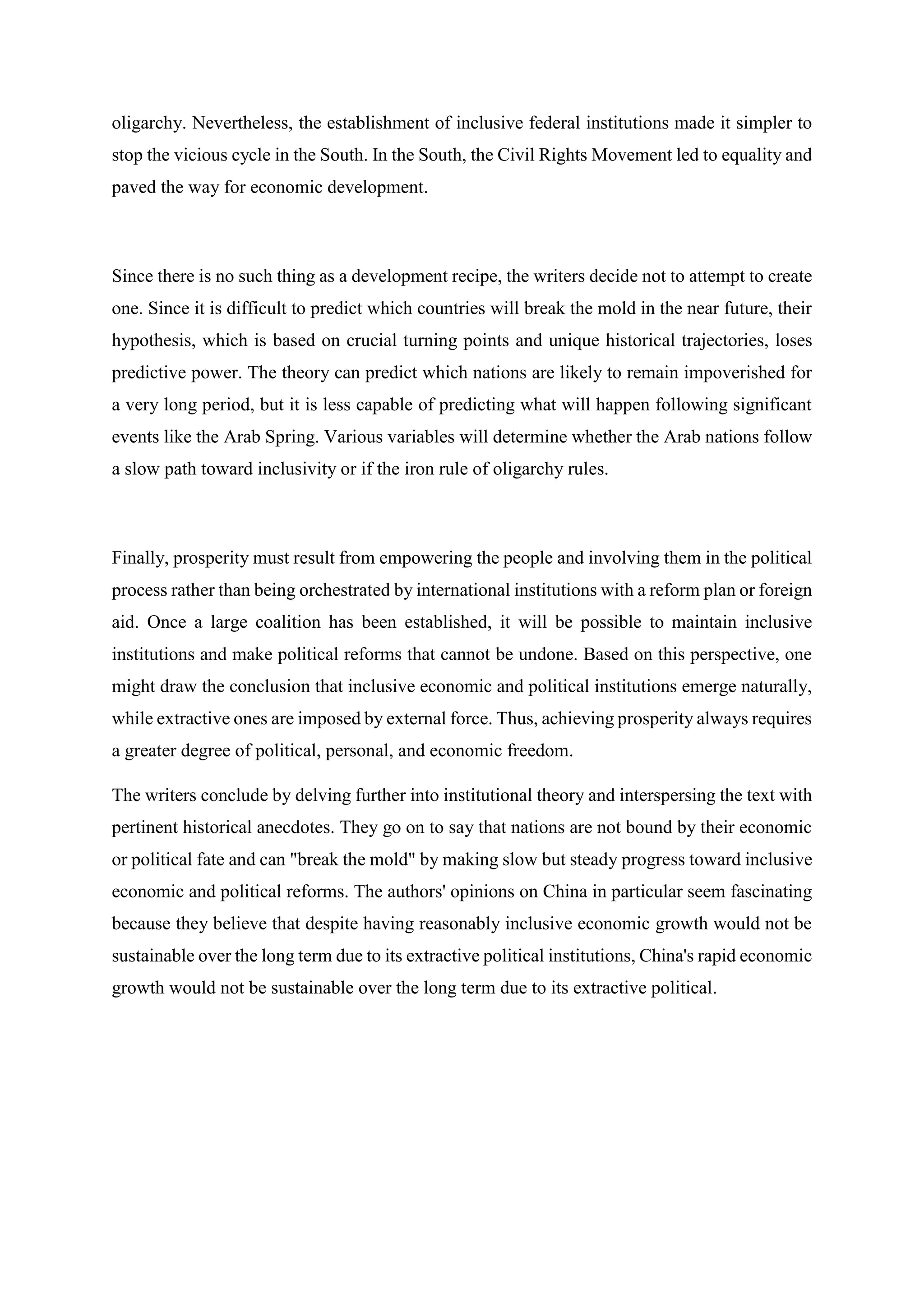 oligarchy. Nevertheless, the establishment of inclusive federal institutions made it simpler to
stop the vicious cycle in the South. In the South, the Civil Rights Movement led to equality and
paved the way for economic development.
Since there is no such thing as a development recipe, the writers decide not to attempt to create
one. Since it is difficult to predict which countries will break the mold in the near future, their
hypothesis, which is based on crucial turning points and unique historical trajectories, loses
predictive power. The theory can predict which nations are likely to remain impoverished for
a very long period, but it is less capable of predicting what will happen following significant
events like the Arab Spring. Various variables will determine whether the Arab nations follow
a slow path toward inclusivity or if the iron rule of oligarchy rules.
Finally, prosperity must result from empowering the people and involving them in the political
process rather than being orchestrated by international institutions with a reform plan or foreign
aid. Once a large coalition has been established, it will be possible to maintain inclusive
institutions and make political reforms that cannot be undone. Based on this perspective, one
might draw the conclusion that inclusive economic and political institutions emerge naturally,
while extractive ones are imposed by external force. Thus, achieving prosperity always requires
a greater degree of political, personal, and economic freedom.
The writers conclude by delving further into institutional theory and interspersing the text with
pertinent historical anecdotes. They go on to say that nations are not bound by their economic
or political fate and can "break the mold" by making slow but steady progress toward inclusive
economic and political reforms. The authors' opinions on China in particular seem fascinating
because they believe that despite having reasonably inclusive economic growth would not be
sustainable over the long term due to its extractive political institutions, China's rapid economic
growth would not be sustainable over the long term due to its extractive political.
 