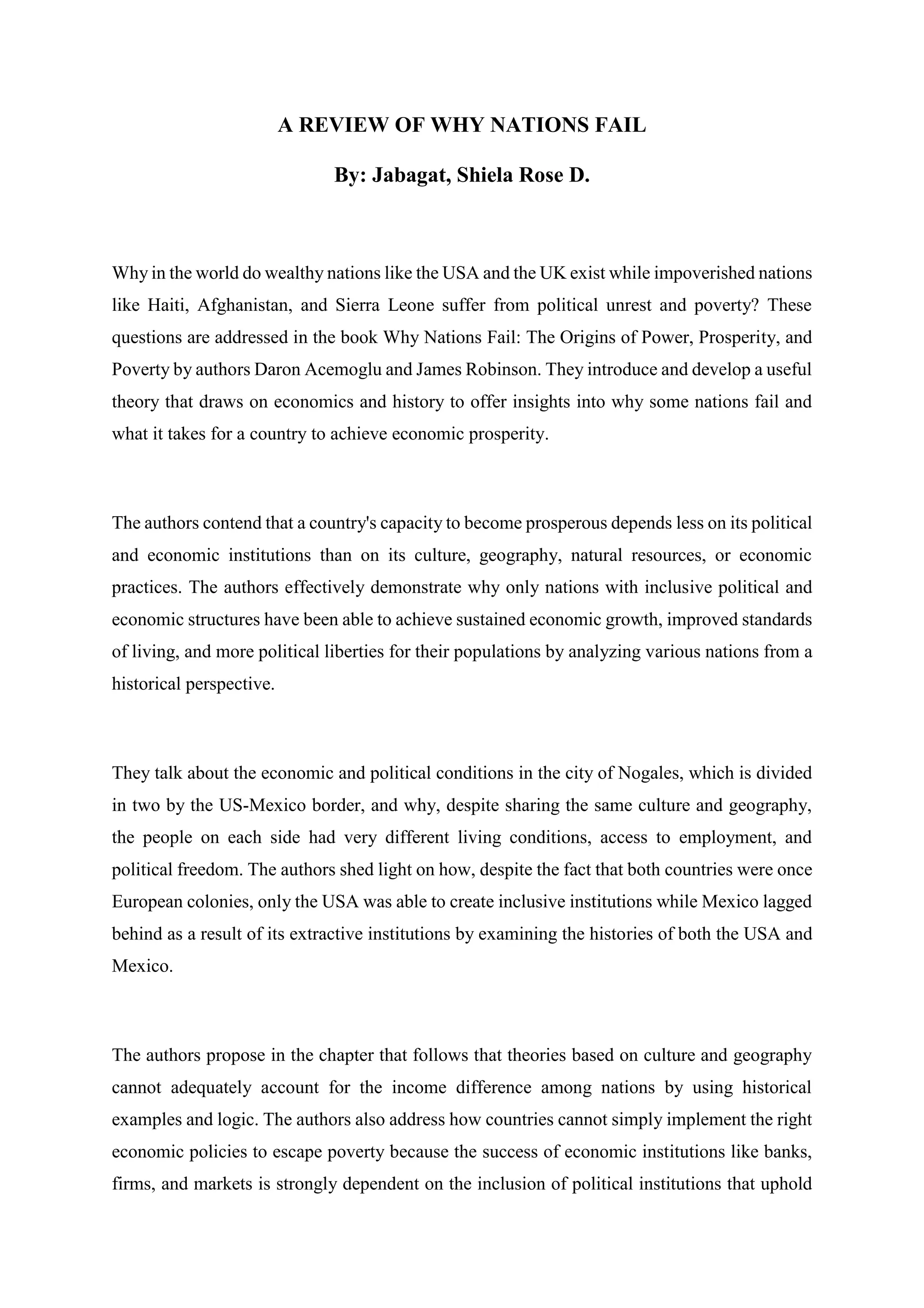 A REVIEW OF WHY NATIONS FAIL
By: Jabagat, Shiela Rose D.
Why in the world do wealthy nations like the USA and the UK exist while impoverished nations
like Haiti, Afghanistan, and Sierra Leone suffer from political unrest and poverty? These
questions are addressed in the book Why Nations Fail: The Origins of Power, Prosperity, and
Poverty by authors Daron Acemoglu and James Robinson. They introduce and develop a useful
theory that draws on economics and history to offer insights into why some nations fail and
what it takes for a country to achieve economic prosperity.
The authors contend that a country's capacity to become prosperous depends less on its political
and economic institutions than on its culture, geography, natural resources, or economic
practices. The authors effectively demonstrate why only nations with inclusive political and
economic structures have been able to achieve sustained economic growth, improved standards
of living, and more political liberties for their populations by analyzing various nations from a
historical perspective.
They talk about the economic and political conditions in the city of Nogales, which is divided
in two by the US-Mexico border, and why, despite sharing the same culture and geography,
the people on each side had very different living conditions, access to employment, and
political freedom. The authors shed light on how, despite the fact that both countries were once
European colonies, only the USA was able to create inclusive institutions while Mexico lagged
behind as a result of its extractive institutions by examining the histories of both the USA and
Mexico.
The authors propose in the chapter that follows that theories based on culture and geography
cannot adequately account for the income difference among nations by using historical
examples and logic. The authors also address how countries cannot simply implement the right
economic policies to escape poverty because the success of economic institutions like banks,
firms, and markets is strongly dependent on the inclusion of political institutions that uphold
 