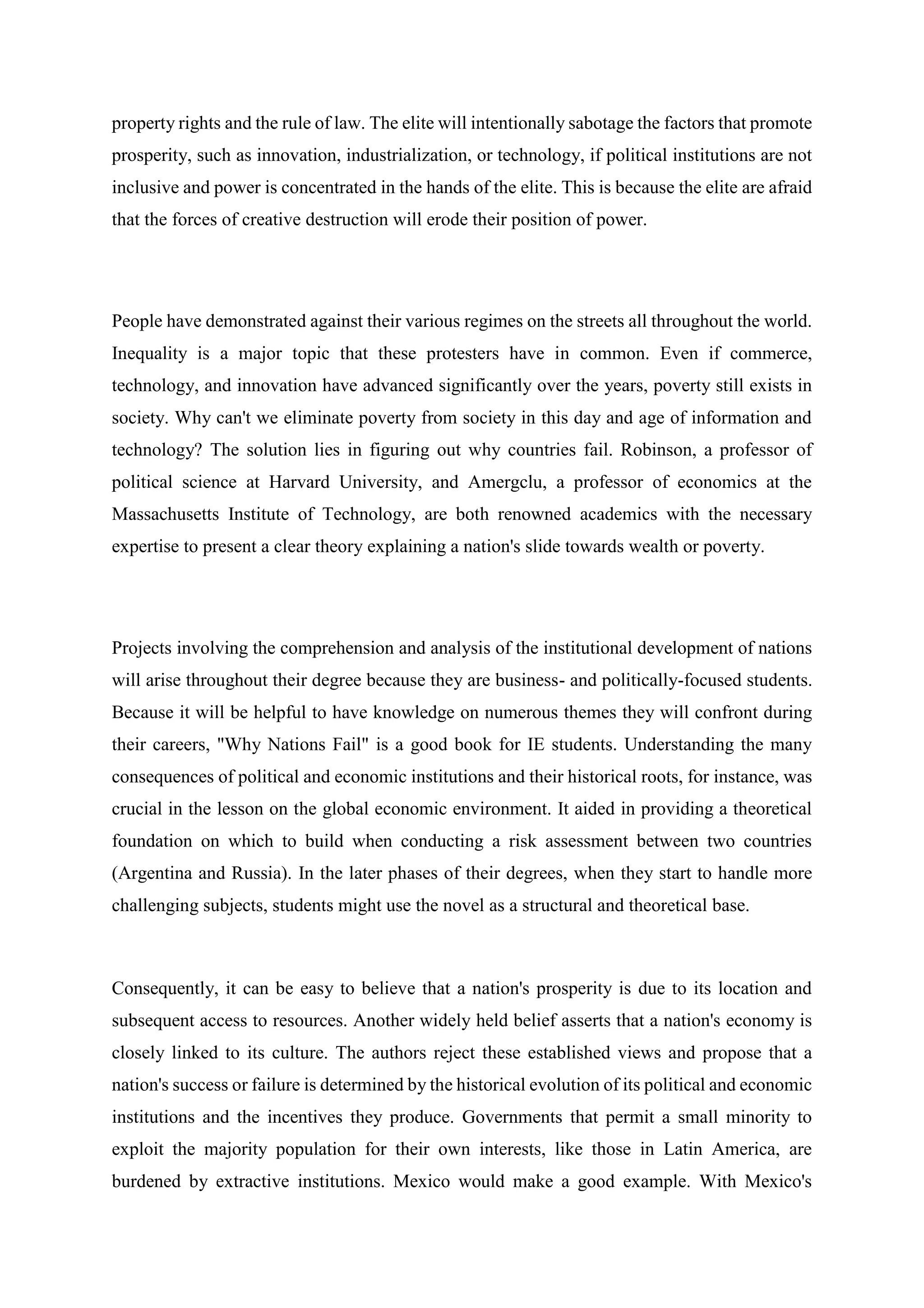 property rights and the rule of law. The elite will intentionally sabotage the factors that promote
prosperity, such as innovation, industrialization, or technology, if political institutions are not
inclusive and power is concentrated in the hands of the elite. This is because the elite are afraid
that the forces of creative destruction will erode their position of power.
People have demonstrated against their various regimes on the streets all throughout the world.
Inequality is a major topic that these protesters have in common. Even if commerce,
technology, and innovation have advanced significantly over the years, poverty still exists in
society. Why can't we eliminate poverty from society in this day and age of information and
technology? The solution lies in figuring out why countries fail. Robinson, a professor of
political science at Harvard University, and Amergclu, a professor of economics at the
Massachusetts Institute of Technology, are both renowned academics with the necessary
expertise to present a clear theory explaining a nation's slide towards wealth or poverty.
Projects involving the comprehension and analysis of the institutional development of nations
will arise throughout their degree because they are business- and politically-focused students.
Because it will be helpful to have knowledge on numerous themes they will confront during
their careers, "Why Nations Fail" is a good book for IE students. Understanding the many
consequences of political and economic institutions and their historical roots, for instance, was
crucial in the lesson on the global economic environment. It aided in providing a theoretical
foundation on which to build when conducting a risk assessment between two countries
(Argentina and Russia). In the later phases of their degrees, when they start to handle more
challenging subjects, students might use the novel as a structural and theoretical base.
Consequently, it can be easy to believe that a nation's prosperity is due to its location and
subsequent access to resources. Another widely held belief asserts that a nation's economy is
closely linked to its culture. The authors reject these established views and propose that a
nation's success or failure is determined by the historical evolution of its political and economic
institutions and the incentives they produce. Governments that permit a small minority to
exploit the majority population for their own interests, like those in Latin America, are
burdened by extractive institutions. Mexico would make a good example. With Mexico's
 