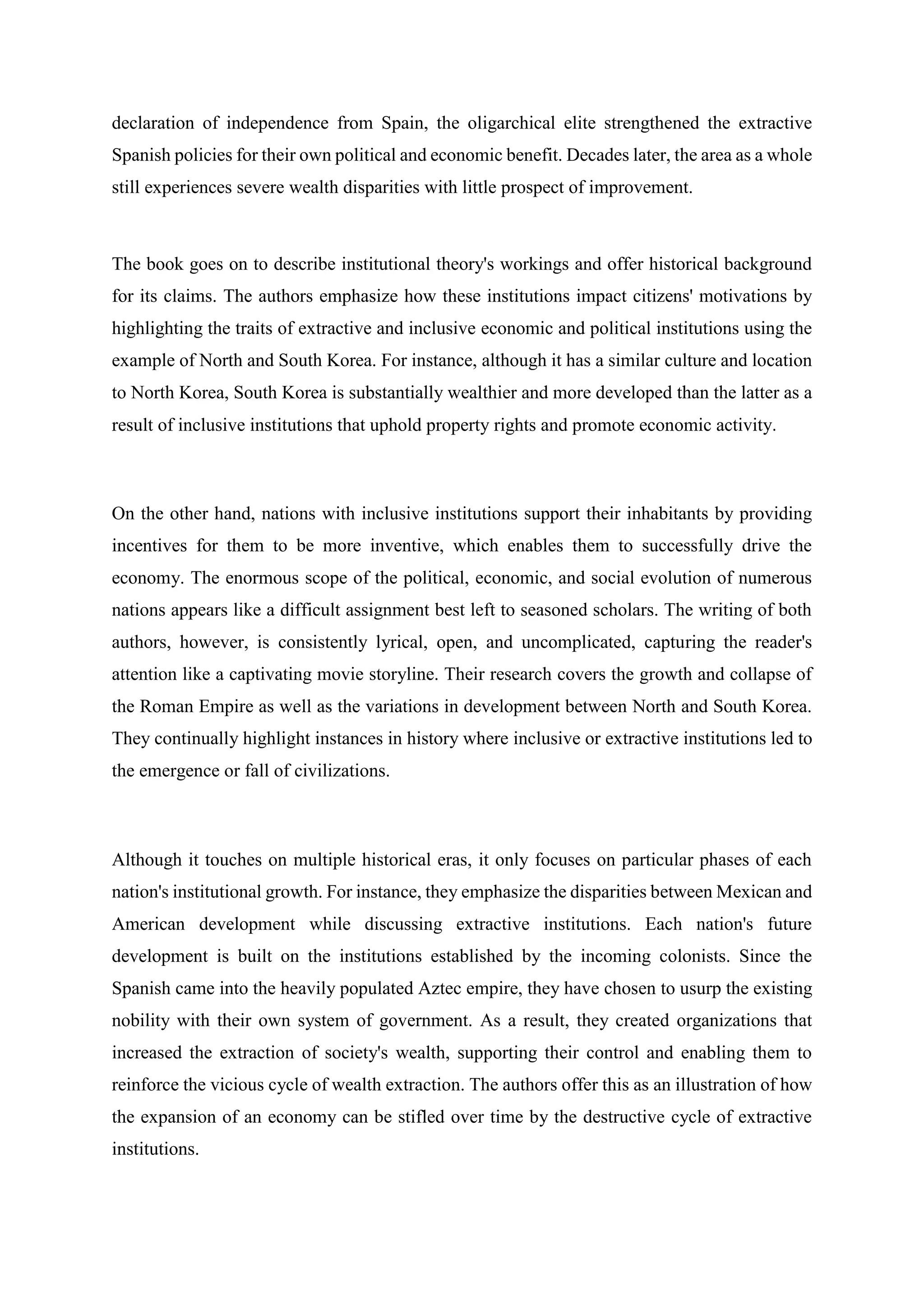 declaration of independence from Spain, the oligarchical elite strengthened the extractive
Spanish policies for their own political and economic benefit. Decades later, the area as a whole
still experiences severe wealth disparities with little prospect of improvement.
The book goes on to describe institutional theory's workings and offer historical background
for its claims. The authors emphasize how these institutions impact citizens' motivations by
highlighting the traits of extractive and inclusive economic and political institutions using the
example of North and South Korea. For instance, although it has a similar culture and location
to North Korea, South Korea is substantially wealthier and more developed than the latter as a
result of inclusive institutions that uphold property rights and promote economic activity.
On the other hand, nations with inclusive institutions support their inhabitants by providing
incentives for them to be more inventive, which enables them to successfully drive the
economy. The enormous scope of the political, economic, and social evolution of numerous
nations appears like a difficult assignment best left to seasoned scholars. The writing of both
authors, however, is consistently lyrical, open, and uncomplicated, capturing the reader's
attention like a captivating movie storyline. Their research covers the growth and collapse of
the Roman Empire as well as the variations in development between North and South Korea.
They continually highlight instances in history where inclusive or extractive institutions led to
the emergence or fall of civilizations.
Although it touches on multiple historical eras, it only focuses on particular phases of each
nation's institutional growth. For instance, they emphasize the disparities between Mexican and
American development while discussing extractive institutions. Each nation's future
development is built on the institutions established by the incoming colonists. Since the
Spanish came into the heavily populated Aztec empire, they have chosen to usurp the existing
nobility with their own system of government. As a result, they created organizations that
increased the extraction of society's wealth, supporting their control and enabling them to
reinforce the vicious cycle of wealth extraction. The authors offer this as an illustration of how
the expansion of an economy can be stifled over time by the destructive cycle of extractive
institutions.
 