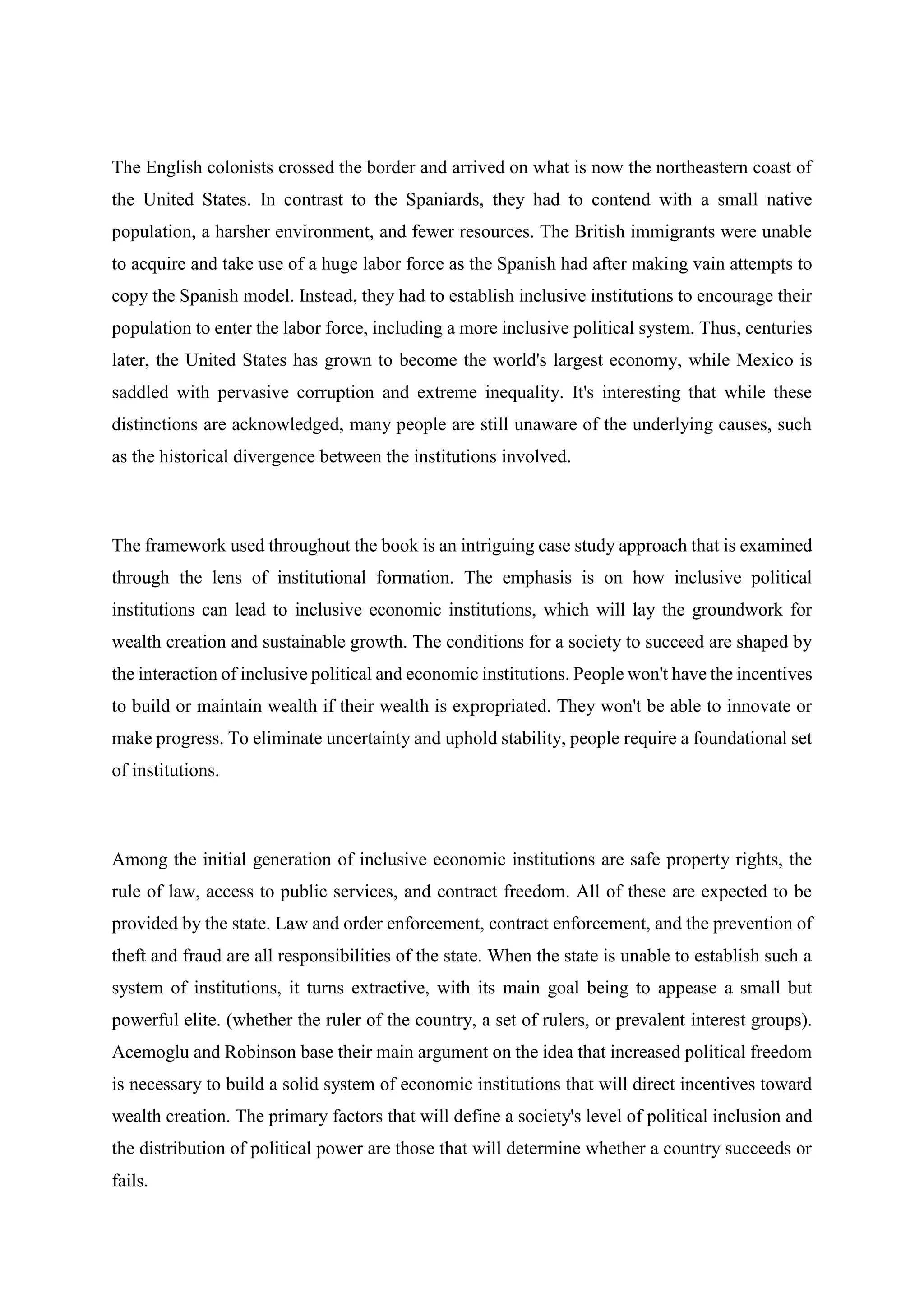 The English colonists crossed the border and arrived on what is now the northeastern coast of
the United States. In contrast to the Spaniards, they had to contend with a small native
population, a harsher environment, and fewer resources. The British immigrants were unable
to acquire and take use of a huge labor force as the Spanish had after making vain attempts to
copy the Spanish model. Instead, they had to establish inclusive institutions to encourage their
population to enter the labor force, including a more inclusive political system. Thus, centuries
later, the United States has grown to become the world's largest economy, while Mexico is
saddled with pervasive corruption and extreme inequality. It's interesting that while these
distinctions are acknowledged, many people are still unaware of the underlying causes, such
as the historical divergence between the institutions involved.
The framework used throughout the book is an intriguing case study approach that is examined
through the lens of institutional formation. The emphasis is on how inclusive political
institutions can lead to inclusive economic institutions, which will lay the groundwork for
wealth creation and sustainable growth. The conditions for a society to succeed are shaped by
the interaction of inclusive political and economic institutions. People won't have the incentives
to build or maintain wealth if their wealth is expropriated. They won't be able to innovate or
make progress. To eliminate uncertainty and uphold stability, people require a foundational set
of institutions.
Among the initial generation of inclusive economic institutions are safe property rights, the
rule of law, access to public services, and contract freedom. All of these are expected to be
provided by the state. Law and order enforcement, contract enforcement, and the prevention of
theft and fraud are all responsibilities of the state. When the state is unable to establish such a
system of institutions, it turns extractive, with its main goal being to appease a small but
powerful elite. (whether the ruler of the country, a set of rulers, or prevalent interest groups).
Acemoglu and Robinson base their main argument on the idea that increased political freedom
is necessary to build a solid system of economic institutions that will direct incentives toward
wealth creation. The primary factors that will define a society's level of political inclusion and
the distribution of political power are those that will determine whether a country succeeds or
fails.
 