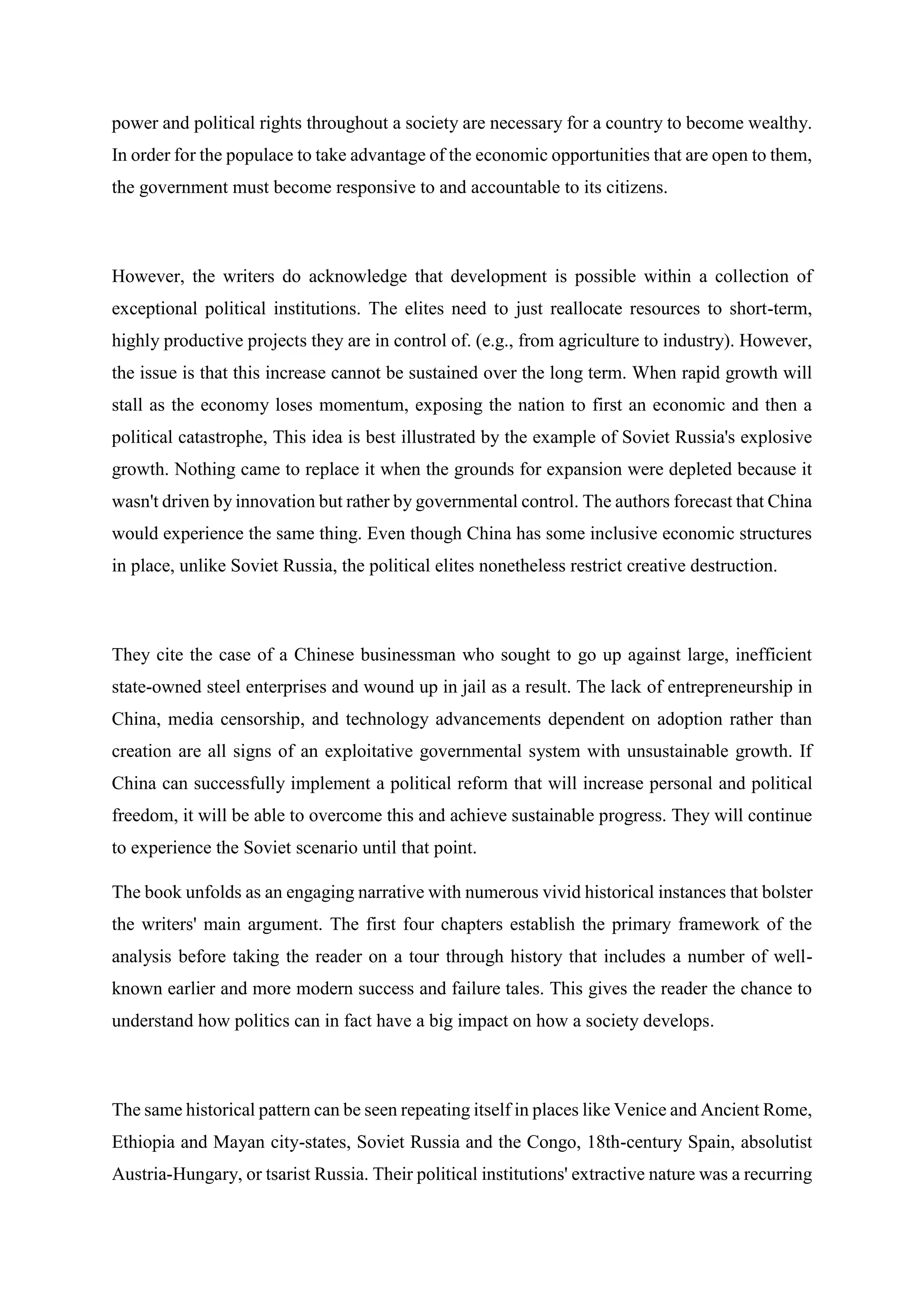 power and political rights throughout a society are necessary for a country to become wealthy.
In order for the populace to take advantage of the economic opportunities that are open to them,
the government must become responsive to and accountable to its citizens.
However, the writers do acknowledge that development is possible within a collection of
exceptional political institutions. The elites need to just reallocate resources to short-term,
highly productive projects they are in control of. (e.g., from agriculture to industry). However,
the issue is that this increase cannot be sustained over the long term. When rapid growth will
stall as the economy loses momentum, exposing the nation to first an economic and then a
political catastrophe, This idea is best illustrated by the example of Soviet Russia's explosive
growth. Nothing came to replace it when the grounds for expansion were depleted because it
wasn't driven by innovation but rather by governmental control. The authors forecast that China
would experience the same thing. Even though China has some inclusive economic structures
in place, unlike Soviet Russia, the political elites nonetheless restrict creative destruction.
They cite the case of a Chinese businessman who sought to go up against large, inefficient
state-owned steel enterprises and wound up in jail as a result. The lack of entrepreneurship in
China, media censorship, and technology advancements dependent on adoption rather than
creation are all signs of an exploitative governmental system with unsustainable growth. If
China can successfully implement a political reform that will increase personal and political
freedom, it will be able to overcome this and achieve sustainable progress. They will continue
to experience the Soviet scenario until that point.
The book unfolds as an engaging narrative with numerous vivid historical instances that bolster
the writers' main argument. The first four chapters establish the primary framework of the
analysis before taking the reader on a tour through history that includes a number of well-
known earlier and more modern success and failure tales. This gives the reader the chance to
understand how politics can in fact have a big impact on how a society develops.
The same historical pattern can be seen repeating itself in places like Venice and Ancient Rome,
Ethiopia and Mayan city-states, Soviet Russia and the Congo, 18th-century Spain, absolutist
Austria-Hungary, or tsarist Russia. Their political institutions' extractive nature was a recurring
 