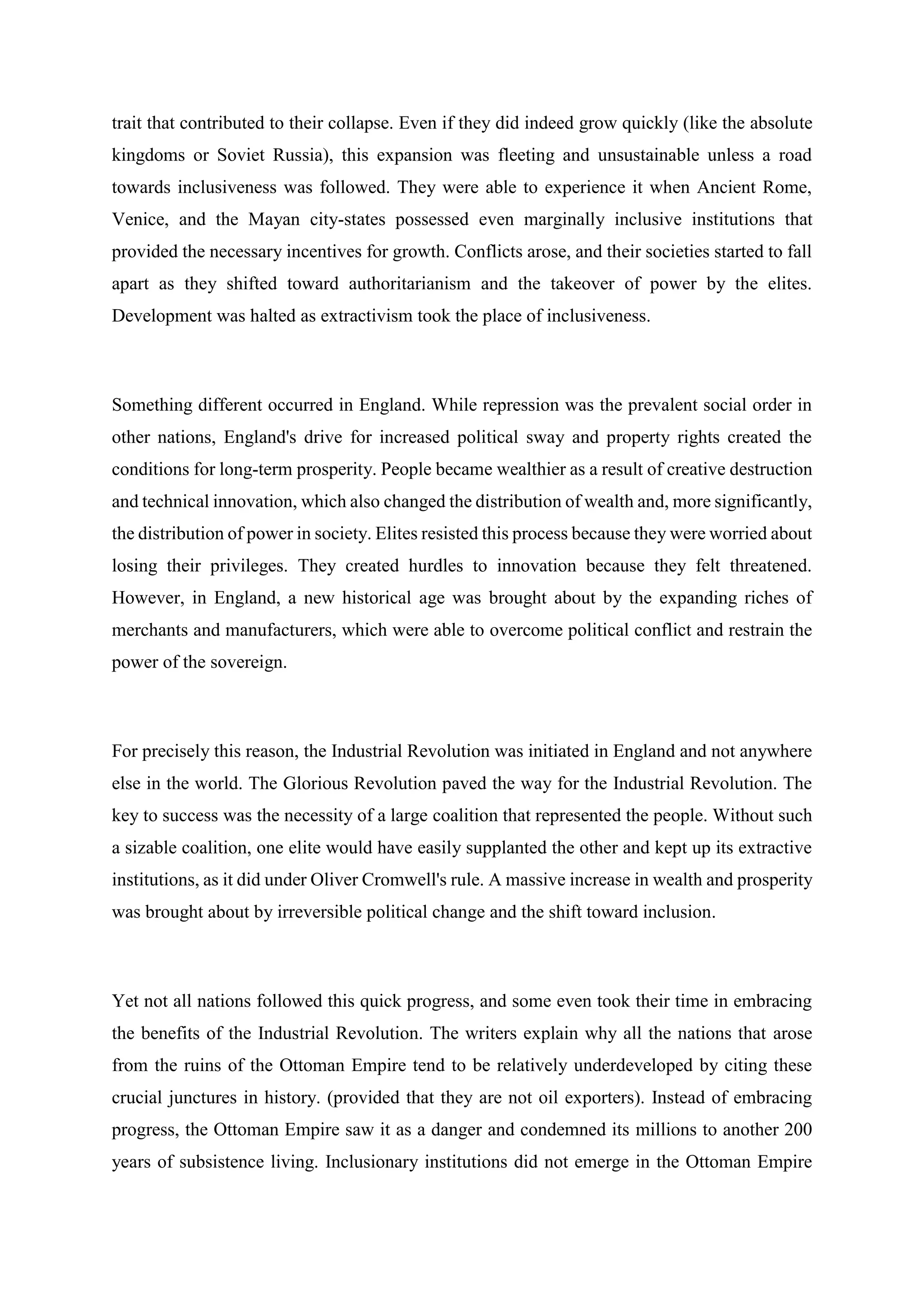 trait that contributed to their collapse. Even if they did indeed grow quickly (like the absolute
kingdoms or Soviet Russia), this expansion was fleeting and unsustainable unless a road
towards inclusiveness was followed. They were able to experience it when Ancient Rome,
Venice, and the Mayan city-states possessed even marginally inclusive institutions that
provided the necessary incentives for growth. Conflicts arose, and their societies started to fall
apart as they shifted toward authoritarianism and the takeover of power by the elites.
Development was halted as extractivism took the place of inclusiveness.
Something different occurred in England. While repression was the prevalent social order in
other nations, England's drive for increased political sway and property rights created the
conditions for long-term prosperity. People became wealthier as a result of creative destruction
and technical innovation, which also changed the distribution of wealth and, more significantly,
the distribution of power in society. Elites resisted this process because they were worried about
losing their privileges. They created hurdles to innovation because they felt threatened.
However, in England, a new historical age was brought about by the expanding riches of
merchants and manufacturers, which were able to overcome political conflict and restrain the
power of the sovereign.
For precisely this reason, the Industrial Revolution was initiated in England and not anywhere
else in the world. The Glorious Revolution paved the way for the Industrial Revolution. The
key to success was the necessity of a large coalition that represented the people. Without such
a sizable coalition, one elite would have easily supplanted the other and kept up its extractive
institutions, as it did under Oliver Cromwell's rule. A massive increase in wealth and prosperity
was brought about by irreversible political change and the shift toward inclusion.
Yet not all nations followed this quick progress, and some even took their time in embracing
the benefits of the Industrial Revolution. The writers explain why all the nations that arose
from the ruins of the Ottoman Empire tend to be relatively underdeveloped by citing these
crucial junctures in history. (provided that they are not oil exporters). Instead of embracing
progress, the Ottoman Empire saw it as a danger and condemned its millions to another 200
years of subsistence living. Inclusionary institutions did not emerge in the Ottoman Empire
 