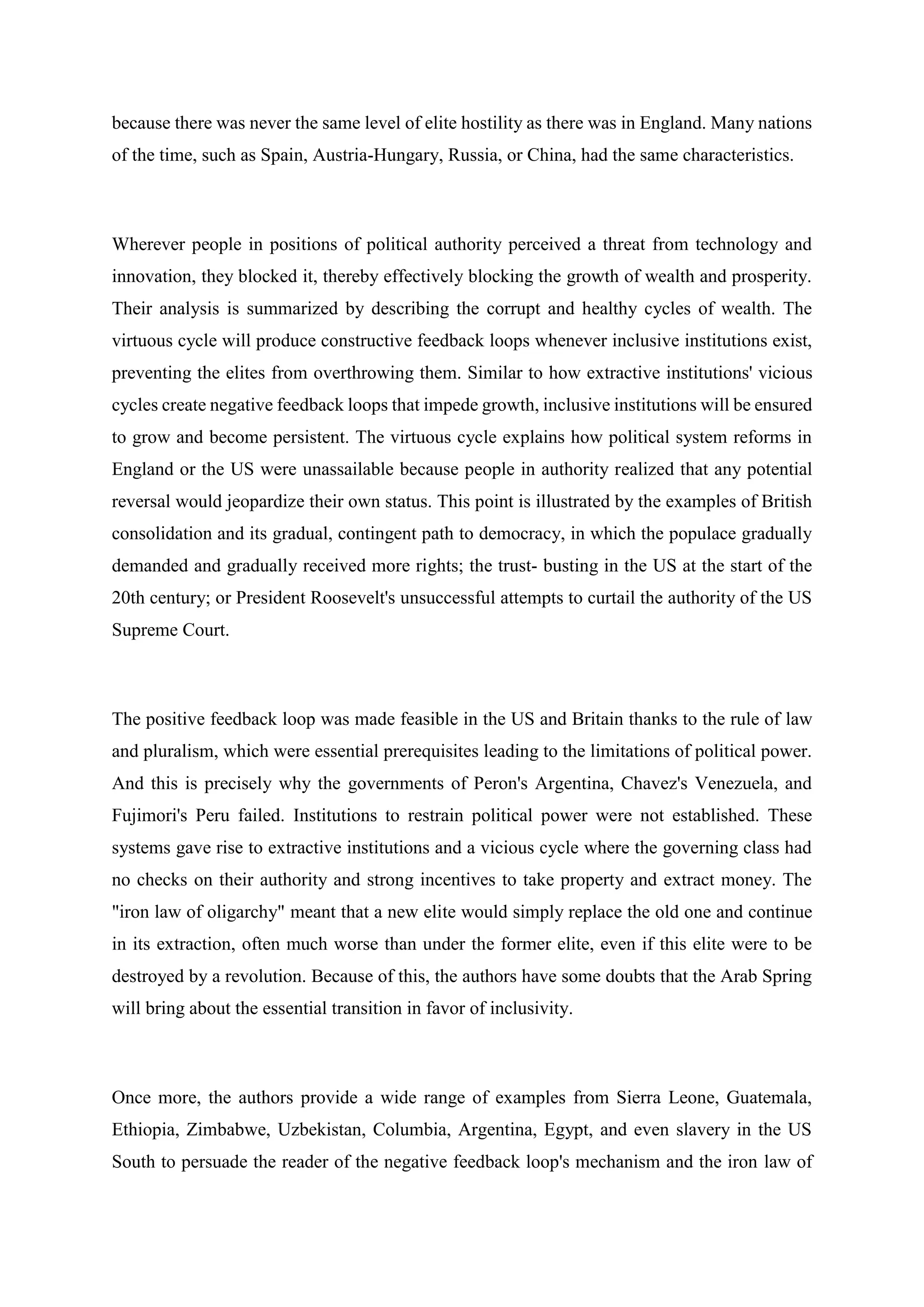 because there was never the same level of elite hostility as there was in England. Many nations
of the time, such as Spain, Austria-Hungary, Russia, or China, had the same characteristics.
Wherever people in positions of political authority perceived a threat from technology and
innovation, they blocked it, thereby effectively blocking the growth of wealth and prosperity.
Their analysis is summarized by describing the corrupt and healthy cycles of wealth. The
virtuous cycle will produce constructive feedback loops whenever inclusive institutions exist,
preventing the elites from overthrowing them. Similar to how extractive institutions' vicious
cycles create negative feedback loops that impede growth, inclusive institutions will be ensured
to grow and become persistent. The virtuous cycle explains how political system reforms in
England or the US were unassailable because people in authority realized that any potential
reversal would jeopardize their own status. This point is illustrated by the examples of British
consolidation and its gradual, contingent path to democracy, in which the populace gradually
demanded and gradually received more rights; the trust- busting in the US at the start of the
20th century; or President Roosevelt's unsuccessful attempts to curtail the authority of the US
Supreme Court.
The positive feedback loop was made feasible in the US and Britain thanks to the rule of law
and pluralism, which were essential prerequisites leading to the limitations of political power.
And this is precisely why the governments of Peron's Argentina, Chavez's Venezuela, and
Fujimori's Peru failed. Institutions to restrain political power were not established. These
systems gave rise to extractive institutions and a vicious cycle where the governing class had
no checks on their authority and strong incentives to take property and extract money. The
"iron law of oligarchy" meant that a new elite would simply replace the old one and continue
in its extraction, often much worse than under the former elite, even if this elite were to be
destroyed by a revolution. Because of this, the authors have some doubts that the Arab Spring
will bring about the essential transition in favor of inclusivity.
Once more, the authors provide a wide range of examples from Sierra Leone, Guatemala,
Ethiopia, Zimbabwe, Uzbekistan, Columbia, Argentina, Egypt, and even slavery in the US
South to persuade the reader of the negative feedback loop's mechanism and the iron law of
 