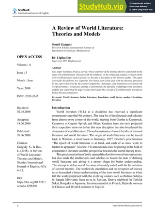 http://www.shanlaxjournals.in
6
SHANLAX
International Journal of English
A Review of World Literature:
Theories and Models
Sonali Ganguly
Research Scholar, International Institute of
Information Technology, Bhubaneswar
Dr. Lipika Das
Supervisor IIIT, Bhubaneswar
Abstract
This paper intends to project, a brief critical overview of the existing theories and trends in the
study of world literature. It begins with the emphasis on the origin and gradual evolution of the
term world literature and its journey to become a discipline in the literary studies. The paper
is broadly divided into two segments. The initial part would deal with the theories generated
by the experts followed by the counter-arguments, challenges, and limitations associated with
world literature. I would also attempt to demonstrate the plurality in dening world literature,
and the last segment of the paper would interrogate the concept of world literature through an
Indian literary perspective.
Keywords: World Literature, Indian Literature, Translation, world literary market, Circulation,
Reception
Introduction
World literature (W.L) as a discipline has received a signicant
momentum since the19th century. The long list of intellectuals and scholars
from almost every corner of the world, starting from Goethe to Damrosch,
Casanova to Gayatri Spivak and Milan Kundera have not only projected
their respective views to dene this new discipline but also broadened the
dimensionofworldliterature.Thesediscussionsre-framedtheideaofnational
literature and world literature. The origin of world literature can be traced
back to Weimar, a small town in Germany, 1827. Goethe’s proclamation
“The epoch of world literature is at hand, and each of us must work to
hasten its approach” (Goethe, 19) announced a new beginning in the eld of
comparative literature and the perspective towards the world literary texts.
This proclamation hasn’t only opened the doorforseveral interpretations,
but also made the intellectuals and scholars to hasten the task of dening
world literature and giving it a proper shape for better understanding.
The attempt to dene world literature ultimately ended with the formulation
of several theories. The worldwide circulation and the reception of literary
texts demanded a better understanding of the term world literature as it has
left the world perplexed with the evolving avatars such as Bishwa Sahitya
in Bangla Mirovania litera tu ra in Russian, Dunya edebiyati in Turkish
Sekai, Bungaku in Japanese, literatura mundial in French, Shijie de wenxue
in Chinese and World Literature in English.
OPEN ACCESS
Volume : 6
Issue : 3
Month : June
Year: 2018
ISSN: 2320-2645
Received:
02.04.2018
Accepted:
14.06.2018
Published:
26.06.2018
Citation:
Ganguly, S., & Das,
L. (2018). A Review
of World Literature:
Theories and Models.
Shanlax International
Journal of English, 6(3),
6–12.
DOI:
https://doi.org/10.5281/
zenodo.1298596
 