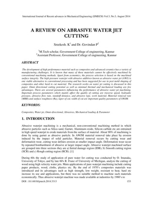 International Journal of Recent advances in Mechanical Engineering (IJMECH) Vol.3, No.3, August 2014 
A REVIEW ON ABRASIVE WATER JET 
CUTTING 
Sreekesh. K1 and Dr. Govindan P2 
1M.Tech scholar, Government College of engineering, Kannur 
2Assistant Professor, Government College of engineering, Kannur 
ABSTRACT 
The development of high performance material such as composites and advanced ceramics has a variety of 
manufacturing challenges. It is known that many of these materials cannot be effectively machined by 
conventional machining methods. Apart from economics, the process selection is based on the machined 
surface integrity. The high pressure waterjet with abrasive additives known as abrasive water jet (AWJ) is 
one viable alternative to conventional processing and has been suggested for use in post mold shaping of 
composites and other hard to cut material. The research works on water jet cutting is discussed in this 
paper. Omni directional cutting potential as well as minimal thermal and mechanical loading are few 
advantages. There are several parameters influencing the performance of abrasive water jet machining. 
Important process parameters which mainly affect the quality of cutting are traverse speed, hydraulic 
pressure, abrasive flow rate, standoff distance, and abrasive type, work material. Material removal rate 
(MRR) and surface roughness (Ra), taper of cut, width of cut are important quality parameters of AWJM. 
KEYWORDS: 
Composites, Water jet, Omni-directional, Abrasives, Mechanical loading & Parameter 
1. INTRODUCTION 
Abrasive waterjet machining is a mechanical, non-conventional machining method in which 
abrasive particles such as Silica sand, Garnet, Aluminum oxide, Silicon carbide etc are entrained 
in high speed waterjet to erode materials from the surface of material. About 90% of machining is 
done by using garnet as abrasive particle. In AWJM material removal take place by erosion 
induced by the impact of solid particles. Material removal occurs by cutting wear and 
deformation wear, cutting wear defines erosion at smaller impact angle. Deformation wear occur 
by repeated bombardment of abrasive at larger impact angle. Abrasive waterjet machined surface 
are grouped into three sections they are a) Initial damage region (IDR), b) Smooth cutting region 
(SCR) and c) Rough cutting region (RCR). [1] 
During 60s the study of application of pure water for cutting was conducted by O. Imanaka, 
University of Tokyo, and by late 60's R. Franz of University of Michigan, analyze the cutting of 
wood using high velocity water jets. Main applications of pure waterjet machining include cutting 
paper products, wood, cloths, plastics etc. By the end of 1970’s composites materials was 
introduced and its advantages such as high strength, low weight, resistant to heat, hard etc 
increase its use and applications, but there was no suitable method to machine such materials 
economically. Thus abrasive waterjet machine was made available at industries by 1980’s to 
DOI : 10.14810/ijmech.2014.3313 153 
 