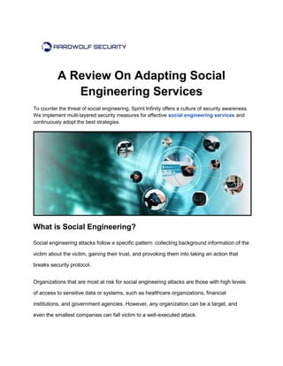 A Review On Adapting Social
Engineering Services
To counter the threat of social engineering, Sprint Infinity offers a culture of security awareness.
We implement multi-layered security measures for effective social engineering services and
continuously adopt the best strategies.
What is Social Engineering?
Social engineering attacks follow a specific pattern: collecting background information of the
victim about the victim, gaining their trust, and provoking them into taking an action that
breaks security protocol.
Organizations that are most at risk for social engineering attacks are those with high levels
of access to sensitive data or systems, such as healthcare organizations, financial
institutions, and government agencies. However, any organization can be a target, and
even the smallest companies can fall victim to a well-executed attack.
 