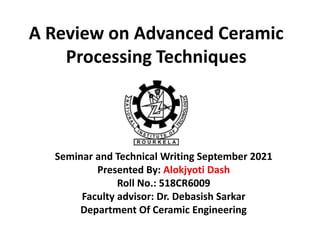 A Review on Advanced Ceramic
Processing Techniques
Seminar and Technical Writing September 2021
Presented By: Alokjyoti Dash
Roll No.: 518CR6009
Faculty advisor: Dr. Debasish Sarkar
Department Of Ceramic Engineering
 
