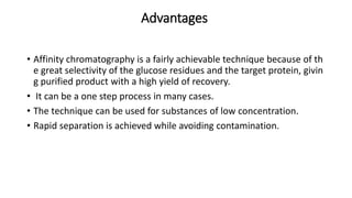 Advantages
• Affinity chromatography is a fairly achievable technique because of th
e great selectivity of the glucose residues and the target protein, givin
g purified product with a high yield of recovery.
• It can be a one step process in many cases.
• The technique can be used for substances of low concentration.
• Rapid separation is achieved while avoiding contamination.
 