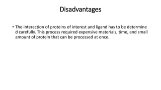 Disadvantages
• The interaction of proteins of interest and ligand has to be determine
d carefully. This process required expensive materials, time, and small
amount of protein that can be processed at once.
 