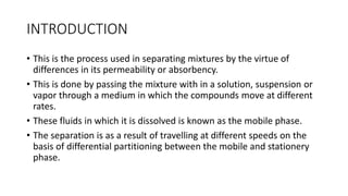 INTRODUCTION
• This is the process used in separating mixtures by the virtue of
differences in its permeability or absorbency.
• This is done by passing the mixture with in a solution, suspension or
vapor through a medium in which the compounds move at different
rates.
• These fluids in which it is dissolved is known as the mobile phase.
• The separation is as a result of travelling at different speeds on the
basis of differential partitioning between the mobile and stationery
phase.
 