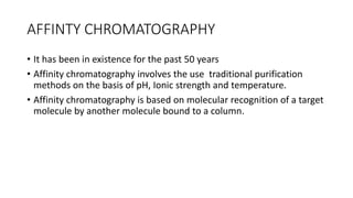 AFFINTY CHROMATOGRAPHY
• It has been in existence for the past 50 years
• Affinity chromatography involves the use traditional purification
methods on the basis of pH, Ionic strength and temperature.
• Affinity chromatography is based on molecular recognition of a target
molecule by another molecule bound to a column.
 