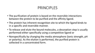 PRINCIPLES
• The purification of protein is based on the reversible interactions
between the protein to be purified and the affinity ligand.
• The protein has inherent recognition site to which the ligand binds to
in a specific and reversible manner.
• To release and elute the bound molecules, a desorption step is usually
performed either specifically using a competitive ligand or
• Nonspecifically by changing the media atmosphere (ionic strength, pH
or polarity). As the elution is performed, the purified protein is
collected in a concentrated form.
 