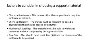 factors to consider in choosing a support material
• Chemical inertness: - This requires that the support binds only the
molecule of interest.
• Chemical Stability: - The matrix must be resistant to possible
degradation that may be caused by enzymes
• Mechanical Stability: - The material must be able to withstand
pressures without compressing during separations
• Pore Size: - This should be at least five (5) times the diameter of the
molecule to be purified
 