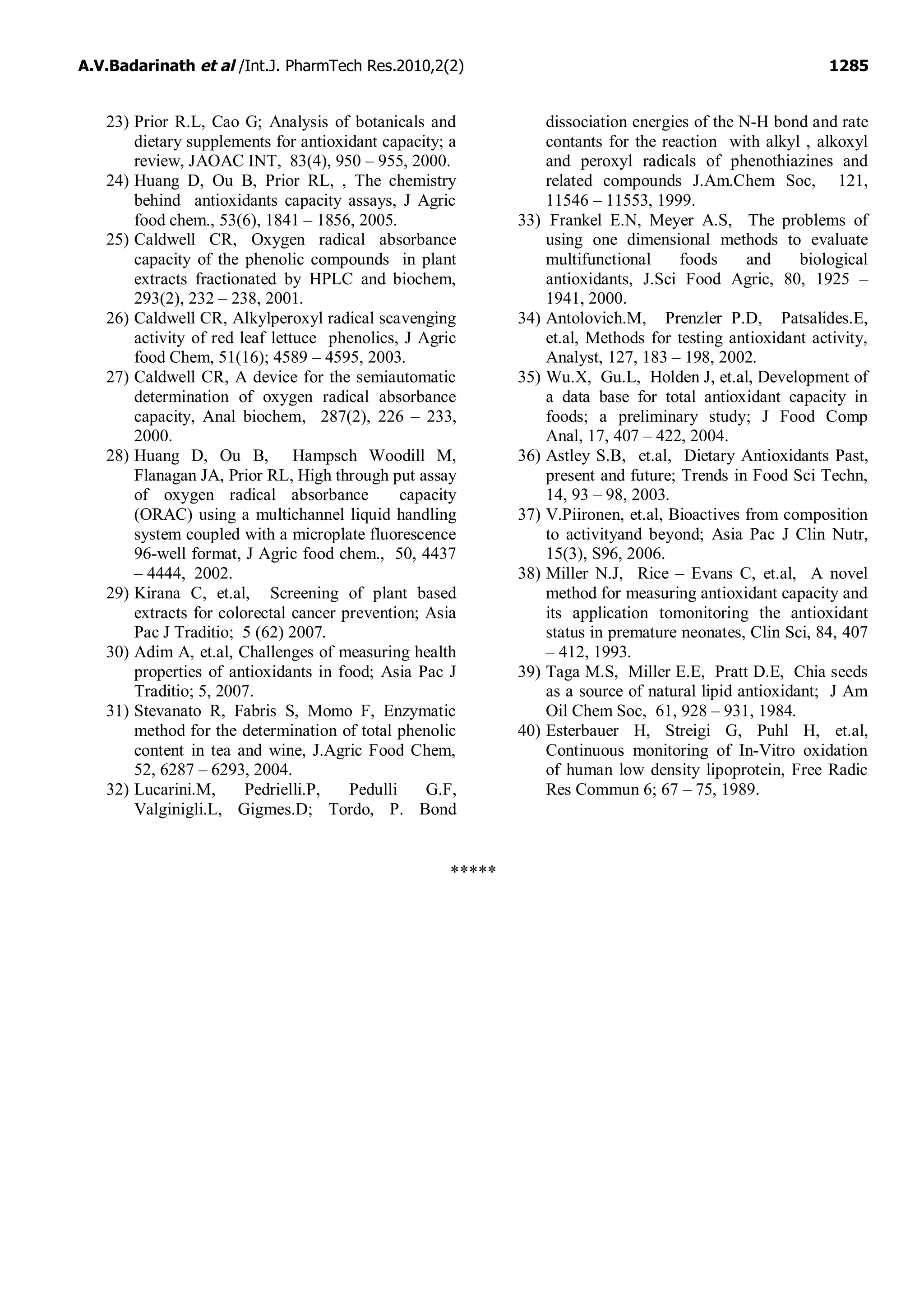 A.V.Badarinath et al /Int.J. PharmTech Res.2010,2(2) 1285
23) Prior R.L, Cao G; Analysis of botanicals and
dietary supplements for antioxidant capacity; a
review, JAOAC INT, 83(4), 950 – 955, 2000.
24) Huang D, Ou B, Prior RL, , The chemistry
behind antioxidants capacity assays, J Agric
food chem., 53(6), 1841 – 1856, 2005.
25) Caldwell CR, Oxygen radical absorbance
capacity of the phenolic compounds in plant
extracts fractionated by HPLC and biochem,
293(2), 232 – 238, 2001.
26) Caldwell CR, Alkylperoxyl radical scavenging
activity of red leaf lettuce phenolics, J Agric
food Chem, 51(16); 4589 – 4595, 2003.
27) Caldwell CR, A device for the semiautomatic
determination of oxygen radical absorbance
capacity, Anal biochem, 287(2), 226 – 233,
2000.
28) Huang D, Ou B, Hampsch Woodill M,
Flanagan JA, Prior RL, High through put assay
of oxygen radical absorbance capacity
(ORAC) using a multichannel liquid handling
system coupled with a microplate fluorescence
96-well format, J Agric food chem., 50, 4437
– 4444, 2002.
29) Kirana C, et.al, Screening of plant based
extracts for colorectal cancer prevention; Asia
Pac J Traditio; 5 (62) 2007.
30) Adim A, et.al, Challenges of measuring health
properties of antioxidants in food; Asia Pac J
Traditio; 5, 2007.
31) Stevanato R, Fabris S, Momo F, Enzymatic
method for the determination of total phenolic
content in tea and wine, J.Agric Food Chem,
52, 6287 – 6293, 2004.
32) Lucarini.M, Pedrielli.P, Pedulli G.F,
Valginigli.L, Gigmes.D; Tordo, P. Bond
dissociation energies of the N-H bond and rate
contants for the reaction with alkyl , alkoxyl
and peroxyl radicals of phenothiazines and
related compounds J.Am.Chem Soc, 121,
11546 – 11553, 1999.
33) Frankel E.N, Meyer A.S, The problems of
using one dimensional methods to evaluate
multifunctional foods and biological
antioxidants, J.Sci Food Agric, 80, 1925 –
1941, 2000.
34) Antolovich.M, Prenzler P.D, Patsalides.E,
et.al, Methods for testing antioxidant activity,
Analyst, 127, 183 – 198, 2002.
35) Wu.X, Gu.L, Holden J, et.al, Development of
a data base for total antioxidant capacity in
foods; a preliminary study; J Food Comp
Anal, 17, 407 – 422, 2004.
36) Astley S.B, et.al, Dietary Antioxidants Past,
present and future; Trends in Food Sci Techn,
14, 93 – 98, 2003.
37) V.Piironen, et.al, Bioactives from composition
to activityand beyond; Asia Pac J Clin Nutr,
15(3), S96, 2006.
38) Miller N.J, Rice – Evans C, et.al, A novel
method for measuring antioxidant capacity and
its application tomonitoring the antioxidant
status in premature neonates, Clin Sci, 84, 407
– 412, 1993.
39) Taga M.S, Miller E.E, Pratt D.E, Chia seeds
as a source of natural lipid antioxidant; J Am
Oil Chem Soc, 61, 928 – 931, 1984.
40) Esterbauer H, Streigi G, Puhl H, et.al,
Continuous monitoring of In-Vitro oxidation
of human low density lipoprotein, Free Radic
Res Commun 6; 67 – 75, 1989.
*****
 