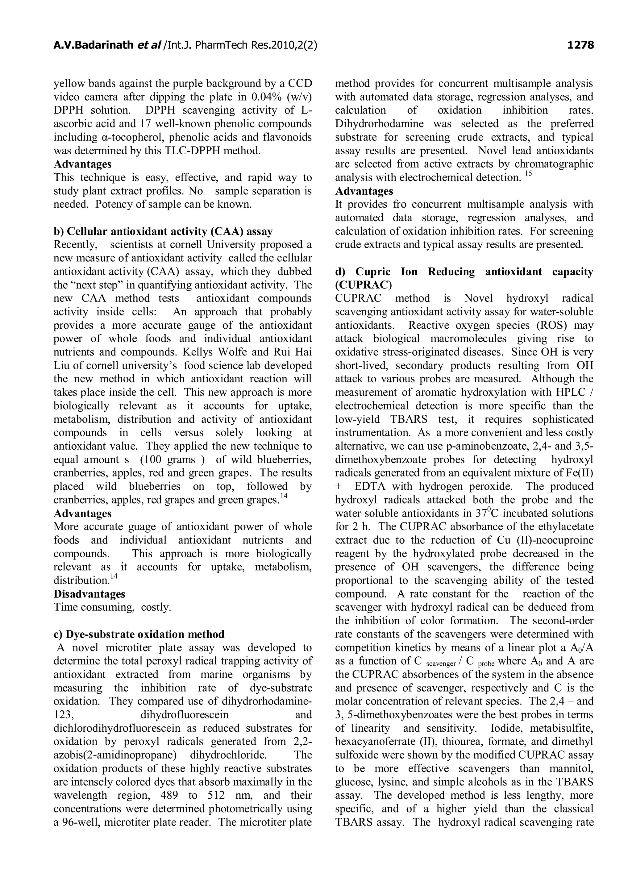 A.V.Badarinath et al /Int.J. PharmTech Res.2010,2(2) 1278
yellow bands against the purple background by a CCD
video camera after dipping the plate in 0.04% (w/v)
DPPH solution. DPPH scavenging activity of L-
ascorbic acid and 17 well-known phenolic compounds
including α-tocopherol, phenolic acids and flavonoids
was determined by this TLC-DPPH method.
Advantages
This technique is easy, effective, and rapid way to
study plant extract profiles. No sample separation is
needed. Potency of sample can be known.
b) Cellular antioxidant activity (CAA) assay
Recently, scientists at cornell University proposed a
new measure of antioxidant activity called the cellular
antioxidant activity (CAA) assay, which they dubbed
the “next step” in quantifying antioxidant activity. The
new CAA method tests antioxidant compounds
activity inside cells: An approach that probably
provides a more accurate gauge of the antioxidant
power of whole foods and individual antioxidant
nutrients and compounds. Kellys Wolfe and Rui Hai
Liu of cornell university’s food science lab developed
the new method in which antioxidant reaction will
takes place inside the cell. This new approach is more
biologically relevant as it accounts for uptake,
metabolism, distribution and activity of antioxidant
compounds in cells versus solely looking at
antioxidant value. They applied the new technique to
equal amount s (100 grams ) of wild blueberries,
cranberries, apples, red and green grapes. The results
placed wild blueberries on top, followed by
cranberries, apples, red grapes and green grapes.14
Advantages
More accurate guage of antioxidant power of whole
foods and individual antioxidant nutrients and
compounds. This approach is more biologically
relevant as it accounts for uptake, metabolism,
distribution.14
Disadvantages
Time consuming, costly.
c) Dye-substrate oxidation method
A novel microtiter plate assay was developed to
determine the total peroxyl radical trapping activity of
antioxidant extracted from marine organisms by
measuring the inhibition rate of dye-substrate
oxidation. They compared use of dihydrorhodamine-
123, dihydrofluorescein and
dichlorodihydrofluorescein as reduced substrates for
oxidation by peroxyl radicals generated from 2,2-
azobis(2-amidinopropane) dihydrochloride. The
oxidation products of these highly reactive substrates
are intensely colored dyes that absorb maximally in the
wavelength region, 489 to 512 nm, and their
concentrations were determined photometrically using
a 96-well, microtiter plate reader. The microtiter plate
method provides for concurrent multisample analysis
with automated data storage, regression analyses, and
calculation of oxidation inhibition rates.
Dihydrorhodamine was selected as the preferred
substrate for screening crude extracts, and typical
assay results are presented. Novel lead antioxidants
are selected from active extracts by chromatographic
analysis with electrochemical detection. 15
Advantages
It provides fro concurrent multisample analysis with
automated data storage, regression analyses, and
calculation of oxidation inhibition rates. For screening
crude extracts and typical assay results are presented.
d) Cupric Ion Reducing antioxidant capacity
(CUPRAC)
CUPRAC method is Novel hydroxyl radical
scavenging antioxidant activity assay for water-soluble
antioxidants. Reactive oxygen species (ROS) may
attack biological macromolecules giving rise to
oxidative stress-originated diseases. Since OH is very
short-lived, secondary products resulting from OH
attack to various probes are measured. Although the
measurement of aromatic hydroxylation with HPLC /
electrochemical detection is more specific than the
low-yield TBARS test, it requires sophisticated
instrumentation. As a more convenient and less costly
alternative, we can use p-aminobenzoate, 2,4- and 3,5-
dimethoxybenzoate probes for detecting hydroxyl
radicals generated from an equivalent mixture of Fe(II)
+ EDTA with hydrogen peroxide. The produced
hydroxyl radicals attacked both the probe and the
water soluble antioxidants in 370
C incubated solutions
for 2 h. The CUPRAC absorbance of the ethylacetate
extract due to the reduction of Cu (II)-neocuproine
reagent by the hydroxylated probe decreased in the
presence of OH scavengers, the difference being
proportional to the scavenging ability of the tested
compound. A rate constant for the reaction of the
scavenger with hydroxyl radical can be deduced from
the inhibition of color formation. The second-order
rate constants of the scavengers were determined with
competition kinetics by means of a linear plot a A0/A
as a function of C scavenger / C probe where A0 and A are
the CUPRAC absorbences of the system in the absence
and presence of scavenger, respectively and C is the
molar concentration of relevant species. The 2,4 – and
3, 5-dimethoxybenzoates were the best probes in terms
of linearity and sensitivity. Iodide, metabisulfite,
hexacyanoferrate (II), thiourea, formate, and dimethyl
sulfoxide were shown by the modified CUPRAC assay
to be more effective scavengers than mannitol,
glucose, lysine, and simple alcohols as in the TBARS
assay. The developed method is less lengthy, more
specific, and of a higher yield than the classical
TBARS assay. The hydroxyl radical scavenging rate
 