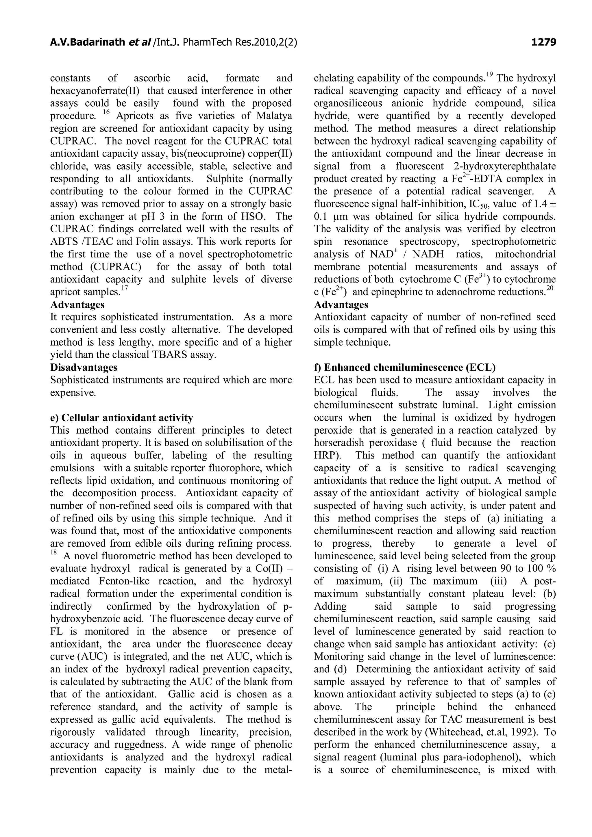 A.V.Badarinath et al /Int.J. PharmTech Res.2010,2(2) 1279
constants of ascorbic acid, formate and
hexacyanoferrate(II) that caused interference in other
assays could be easily found with the proposed
procedure. 16
Apricots as five varieties of Malatya
region are screened for antioxidant capacity by using
CUPRAC. The novel reagent for the CUPRAC total
antioxidant capacity assay, bis(neocuproine) copper(II)
chloride, was easily accessible, stable, selective and
responding to all antioxidants. Sulphite (normally
contributing to the colour formed in the CUPRAC
assay) was removed prior to assay on a strongly basic
anion exchanger at pH 3 in the form of HSO. The
CUPRAC findings correlated well with the results of
ABTS /TEAC and Folin assays. This work reports for
the first time the use of a novel spectrophotometric
method (CUPRAC) for the assay of both total
antioxidant capacity and sulphite levels of diverse
apricot samples.17
Advantages
It requires sophisticated instrumentation. As a more
convenient and less costly alternative. The developed
method is less lengthy, more specific and of a higher
yield than the classical TBARS assay.
Disadvantages
Sophisticated instruments are required which are more
expensive.
e) Cellular antioxidant activity
This method contains different principles to detect
antioxidant property. It is based on solubilisation of the
oils in aqueous buffer, labeling of the resulting
emulsions with a suitable reporter fluorophore, which
reflects lipid oxidation, and continuous monitoring of
the decomposition process. Antioxidant capacity of
number of non-refined seed oils is compared with that
of refined oils by using this simple technique. And it
was found that, most of the antioxidative components
are removed from edible oils during refining process.
18
A novel fluorometric method has been developed to
evaluate hydroxyl radical is generated by a Co(II) –
mediated Fenton-like reaction, and the hydroxyl
radical formation under the experimental condition is
indirectly confirmed by the hydroxylation of p-
hydroxybenzoic acid. The fluorescence decay curve of
FL is monitored in the absence or presence of
antioxidant, the area under the fluorescence decay
curve (AUC) is integrated, and the net AUC, which is
an index of the hydroxyl radical prevention capacity,
is calculated by subtracting the AUC of the blank from
that of the antioxidant. Gallic acid is chosen as a
reference standard, and the activity of sample is
expressed as gallic acid equivalents. The method is
rigorously validated through linearity, precision,
accuracy and ruggedness. A wide range of phenolic
antioxidants is analyzed and the hydroxyl radical
prevention capacity is mainly due to the metal-
chelating capability of the compounds.19
The hydroxyl
radical scavenging capacity and efficacy of a novel
organosiliceous anionic hydride compound, silica
hydride, were quantified by a recently developed
method. The method measures a direct relationship
between the hydroxyl radical scavenging capability of
the antioxidant compound and the linear decrease in
signal from a fluorescent 2-hydroxyterephthalate
product created by reacting a Fe2+
-EDTA complex in
the presence of a potential radical scavenger. A
fluorescence signal half-inhibition, IC50, value of 1.4 ±
0.1 µm was obtained for silica hydride compounds.
The validity of the analysis was verified by electron
spin resonance spectroscopy, spectrophotometric
analysis of NAD+
/ NADH ratios, mitochondrial
membrane potential measurements and assays of
reductions of both cytochrome C (Fe3+
) to cytochrome
c (Fe2+
) and epinephrine to adenochrome reductions.20
Advantages
Antioxidant capacity of number of non-refined seed
oils is compared with that of refined oils by using this
simple technique.
f) Enhanced chemiluminescence (ECL)
ECL has been used to measure antioxidant capacity in
biological fluids. The assay involves the
chemiluminescent substrate luminal. Light emission
occurs when the luminal is oxidized by hydrogen
peroxide that is generated in a reaction catalyzed by
horseradish peroxidase ( fluid because the reaction
HRP). This method can quantify the antioxidant
capacity of a is sensitive to radical scavenging
antioxidants that reduce the light output. A method of
assay of the antioxidant activity of biological sample
suspected of having such activity, is under patent and
this method comprises the steps of (a) initiating a
chemiluminescent reaction and allowing said reaction
to progress, thereby to generate a level of
luminescence, said level being selected from the group
consisting of (i) A rising level between 90 to 100 %
of maximum, (ii) The maximum (iii) A post-
maximum substantially constant plateau level: (b)
Adding said sample to said progressing
chemiluminescent reaction, said sample causing said
level of luminescence generated by said reaction to
change when said sample has antioxidant activity: (c)
Monitoring said change in the level of luminescence:
and (d) Determining the antioxidant activity of said
sample assayed by reference to that of samples of
known antioxidant activity subjected to steps (a) to (c)
above. The principle behind the enhanced
chemiluminescent assay for TAC measurement is best
described in the work by (Whitechead, et.al, 1992). To
perform the enhanced chemiluminescence assay, a
signal reagent (luminal plus para-iodophenol), which
is a source of chemiluminescence, is mixed with
 