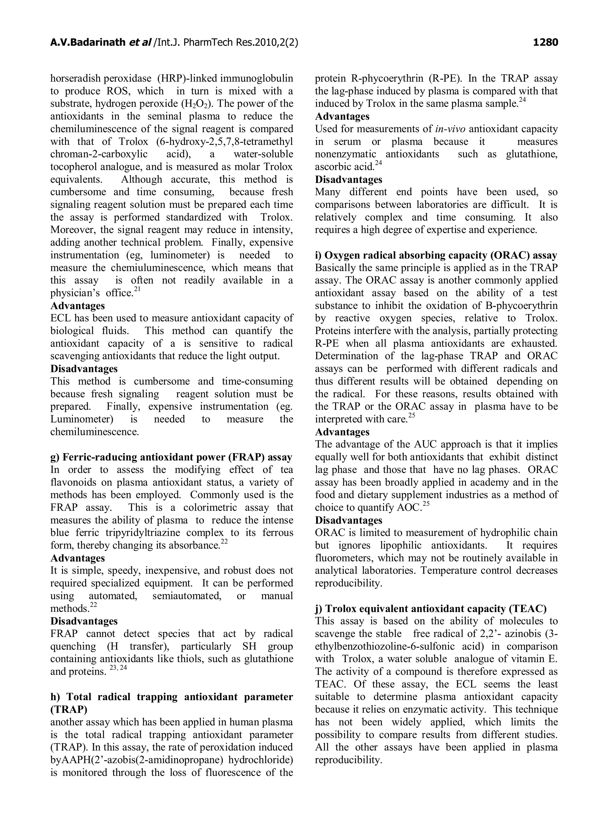 A.V.Badarinath et al /Int.J. PharmTech Res.2010,2(2) 1280
horseradish peroxidase (HRP)-linked immunoglobulin
to produce ROS, which in turn is mixed with a
substrate, hydrogen peroxide (H2O2). The power of the
antioxidants in the seminal plasma to reduce the
chemiluminescence of the signal reagent is compared
with that of Trolox (6-hydroxy-2,5,7,8-tetramethyl
chroman-2-carboxylic acid), a water-soluble
tocopherol analogue, and is measured as molar Trolox
equivalents. Although accurate, this method is
cumbersome and time consuming, because fresh
signaling reagent solution must be prepared each time
the assay is performed standardized with Trolox.
Moreover, the signal reagent may reduce in intensity,
adding another technical problem. Finally, expensive
instrumentation (eg, luminometer) is needed to
measure the chemiuluminescence, which means that
this assay is often not readily available in a
physician’s office.21
Advantages
ECL has been used to measure antioxidant capacity of
biological fluids. This method can quantify the
antioxidant capacity of a is sensitive to radical
scavenging antioxidants that reduce the light output.
Disadvantages
This method is cumbersome and time-consuming
because fresh signaling reagent solution must be
prepared. Finally, expensive instrumentation (eg.
Luminometer) is needed to measure the
chemiluminescence.
g) Ferric-raducing antioxidant power (FRAP) assay
In order to assess the modifying effect of tea
flavonoids on plasma antioxidant status, a variety of
methods has been employed. Commonly used is the
FRAP assay. This is a colorimetric assay that
measures the ability of plasma to reduce the intense
blue ferric tripyridyltriazine complex to its ferrous
form, thereby changing its absorbance.22
Advantages
It is simple, speedy, inexpensive, and robust does not
required specialized equipment. It can be performed
using automated, semiautomated, or manual
methods.22
Disadvantages
FRAP cannot detect species that act by radical
quenching (H transfer), particularly SH group
containing antioxidants like thiols, such as glutathione
and proteins. 23, 24
h) Total radical trapping antioxidant parameter
(TRAP)
another assay which has been applied in human plasma
is the total radical trapping antioxidant parameter
(TRAP). In this assay, the rate of peroxidation induced
byAAPH(2’-azobis(2-amidinopropane) hydrochloride)
is monitored through the loss of fluorescence of the
protein R-phycoerythrin (R-PE). In the TRAP assay
the lag-phase induced by plasma is compared with that
induced by Trolox in the same plasma sample.24
Advantages
Used for measurements of in-vivo antioxidant capacity
in serum or plasma because it measures
nonenzymatic antioxidants such as glutathione,
ascorbic acid.24
Disadvantages
Many different end points have been used, so
comparisons between laboratories are difficult. It is
relatively complex and time consuming. It also
requires a high degree of expertise and experience.
i) Oxygen radical absorbing capacity (ORAC) assay
Basically the same principle is applied as in the TRAP
assay. The ORAC assay is another commonly applied
antioxidant assay based on the ability of a test
substance to inhibit the oxidation of B-phycoerythrin
by reactive oxygen species, relative to Trolox.
Proteins interfere with the analysis, partially protecting
R-PE when all plasma antioxidants are exhausted.
Determination of the lag-phase TRAP and ORAC
assays can be performed with different radicals and
thus different results will be obtained depending on
the radical. For these reasons, results obtained with
the TRAP or the ORAC assay in plasma have to be
interpreted with care.25
Advantages
The advantage of the AUC approach is that it implies
equally well for both antioxidants that exhibit distinct
lag phase and those that have no lag phases. ORAC
assay has been broadly applied in academy and in the
food and dietary supplement industries as a method of
choice to quantify AOC.25
Disadvantages
ORAC is limited to measurement of hydrophilic chain
but ignores lipophilic antioxidants. It requires
fluorometers, which may not be routinely available in
analytical laboratories. Temperature control decreases
reproducibility.
j) Trolox equivalent antioxidant capacity (TEAC)
This assay is based on the ability of molecules to
scavenge the stable free radical of 2,2’- azinobis (3-
ethylbenzothiozoline-6-sulfonic acid) in comparison
with Trolox, a water soluble analogue of vitamin E.
The activity of a compound is therefore expressed as
TEAC. Of these assay, the ECL seems the least
suitable to determine plasma antioxidant capacity
because it relies on enzymatic activity. This technique
has not been widely applied, which limits the
possibility to compare results from different studies.
All the other assays have been applied in plasma
reproducibility.
 