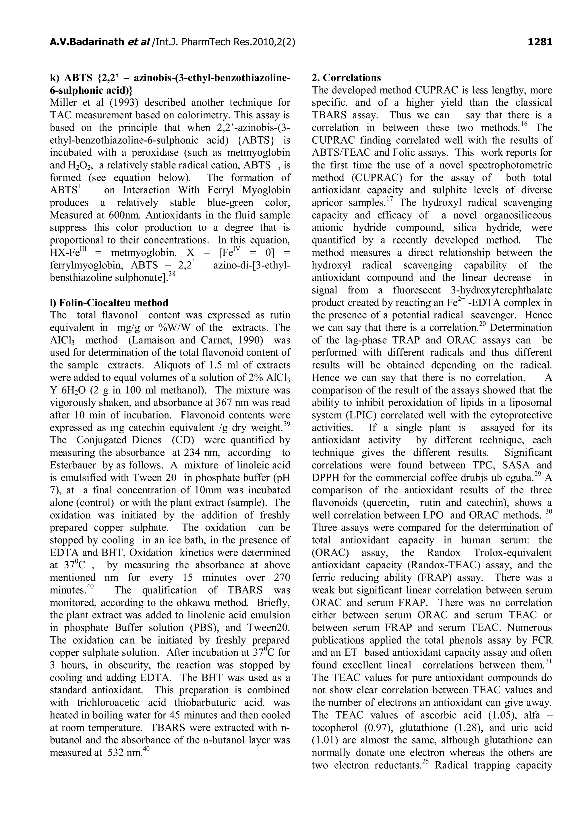 A.V.Badarinath et al /Int.J. PharmTech Res.2010,2(2) 1281
k) ABTS {2,2’ – azinobis-(3-ethyl-benzothiazoline-
6-sulphonic acid)}
Miller et al (1993) described another technique for
TAC measurement based on colorimetry. This assay is
based on the principle that when 2,2’-azinobis-(3-
ethyl-benzothiazoline-6-sulphonic acid) {ABTS} is
incubated with a peroxidase (such as metmyoglobin
and H2O2, a relatively stable radical cation, ABTS+
, is
formed (see equation below). The formation of
ABTS+
on Interaction With Ferryl Myoglobin
produces a relatively stable blue-green color,
Measured at 600nm. Antioxidants in the fluid sample
suppress this color production to a degree that is
proportional to their concentrations. In this equation,
HX-FeIII
= metmyoglobin, X – [FeIV
= 0] =
ferrylmyoglobin, ABTS = 2,2’
– azino-di-[3-ethyl-
bensthiazoline sulphonate].38
l) Folin-Ciocalteu method
The total flavonol content was expressed as rutin
equivalent in mg/g or %W/W of the extracts. The
AICl3 method (Lamaison and Carnet, 1990) was
used for determination of the total flavonoid content of
the sample extracts. Aliquots of 1.5 ml of extracts
were added to equal volumes of a solution of 2% AlCl3
Y 6H2O (2 g in 100 ml methanol). The mixture was
vigorously shaken, and absorbance at 367 nm was read
after 10 min of incubation. Flavonoid contents were
expressed as mg catechin equivalent /g dry weight.39
The Conjugated Dienes (CD) were quantified by
measuring the absorbance at 234 nm, according to
Esterbauer by as follows. A mixture of linoleic acid
is emulsified with Tween 20 in phosphate buffer (pH
7), at a final concentration of 10mm was incubated
alone (control) or with the plant extract (sample). The
oxidation was initiated by the addition of freshly
prepared copper sulphate. The oxidation can be
stopped by cooling in an ice bath, in the presence of
EDTA and BHT, Oxidation kinetics were determined
at 370
C , by measuring the absorbance at above
mentioned nm for every 15 minutes over 270
minutes.40
The qualification of TBARS was
monitored, according to the ohkawa method. Briefly,
the plant extract was added to linolenic acid emulsion
in phosphate Buffer solution (PBS), and Tween20.
The oxidation can be initiated by freshly prepared
copper sulphate solution. After incubation at 370
C for
3 hours, in obscurity, the reaction was stopped by
cooling and adding EDTA. The BHT was used as a
standard antioxidant. This preparation is combined
with trichloroacetic acid thiobarbuturic acid, was
heated in boiling water for 45 minutes and then cooled
at room temperature. TBARS were extracted with n-
butanol and the absorbance of the n-butanol layer was
measured at 532 nm.40
2. Correlations
The developed method CUPRAC is less lengthy, more
specific, and of a higher yield than the classical
TBARS assay. Thus we can say that there is a
correlation in between these two methods.16
The
CUPRAC finding correlated well with the results of
ABTS/TEAC and Folic assays. This work reports for
the first time the use of a novel spectrophotometric
method (CUPRAC) for the assay of both total
antioxidant capacity and sulphite levels of diverse
apricor samples.17
The hydroxyl radical scavenging
capacity and efficacy of a novel organosiliceous
anionic hydride compound, silica hydride, were
quantified by a recently developed method. The
method measures a direct relationship between the
hydroxyl radical scavenging capability of the
antioxidant compound and the linear decrease in
signal from a fluorescent 3-hydroxyterephthalate
product created by reacting an Fe2+
-EDTA complex in
the presence of a potential radical scavenger. Hence
we can say that there is a correlation.20
Determination
of the lag-phase TRAP and ORAC assays can be
performed with different radicals and thus different
results will be obtained depending on the radical.
Hence we can say that there is no correlation. A
comparison of the result of the assays showed that the
ability to inhibit peroxidation of lipids in a liposomal
system (LPIC) correlated well with the cytoprotective
activities. If a single plant is assayed for its
antioxidant activity by different technique, each
technique gives the different results. Significant
correlations were found between TPC, SASA and
DPPH for the commercial coffee drubjs ub cguba.29
A
comparison of the antioxidant results of the three
flavonoids (quercetin, rutin and catechin), shows a
well correlation between LPO and ORAC methods. 30
Three assays were compared for the determination of
total antioxidant capacity in human serum: the
(ORAC) assay, the Randox Trolox-equivalent
antioxidant capacity (Randox-TEAC) assay, and the
ferric reducing ability (FRAP) assay. There was a
weak but significant linear correlation between serum
ORAC and serum FRAP. There was no correlation
either between serum ORAC and serum TEAC or
between serum FRAP and serum TEAC. Numerous
publications applied the total phenols assay by FCR
and an ET based antioxidant capacity assay and often
found excellent lineal correlations between them.31
The TEAC values for pure antioxidant compounds do
not show clear correlation between TEAC values and
the number of electrons an antioxidant can give away.
The TEAC values of ascorbic acid (1.05), alfa –
tocopherol (0.97), glutathione (1.28), and uric acid
(1.01) are almost the same, although glutathione can
normally donate one electron whereas the others are
two electron reductants.25
Radical trapping capacity
 